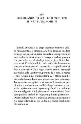 XIV
DESPRE ANUMIŢI SCRIITORI MODERNI
ŞI INSTITUŢIA FAMILIEI
Familia ar putea ﬁ pe drept socotită o instituţie uma-
nă fundamentală. Toată lumea va ﬁ de acord că ea a fost
celula principală şi unitatea centrală a aproape tuturor
societăţilor de până acum, cu excepţia acelora precum
cea spartană, care, alegând eﬁcienţa, a pierit fără să lase
vreo urmă. Creştinismul, în ciuda măreţiei sale revoluţio-
nare, nu a alterat această construcţie sacră şi sălbatică, ci
doar a răsturnat-o. Nu a negat treimea tatălui, mamei şi
a copilului, ci le-a citit invers, pornind de la copil, la mamă
şi tată. Aceasta nu se numeşte familie, ci Sfânta Familie,
căci multe lucruri devin sacre atunci când sunt răsturnate.
Totuşi, câţiva înţelepţi ai epocii noastre decadente au por-
nit un atac serios asupra familiei. Aceştia au contestat-o,
greşit, după cum socotesc, aşa cum apărătorii ei au apărat-o,
dar în mod greşit. Apologia cea mai comună făcută fami-
liei o prezintă ca ﬁind un loc plăcut şi liniştit şi armonios.
O altă apologie posibilă a familiei, evidentă pentru mine,
este aceea că familia nu este un loc nici plăcut, nici liniştit,
nici armonios.
 