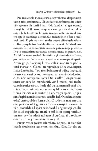 Nu mai este la modă astăzi să se vorbească despre avan-
tajele micii comunităţi. Ni se spune că trebuie să ne orien-
tăm spre mari imperii şi mari idei. Există un singur avantaj,
totuşi, în micile state, oraşe sau sate, pe care doar cel ce
este orb de bunăvoie le poate trece cu vederea: omul care
trăieşte în asemenea comunităţi trăieşte într-o lume mult
mai vastă. El ştie mult mai multe despre diferenţele adânci
şi divergenţele insolvabile dintre oameni. Motivul este
evident. Într-o comunitate vastă ne putem alege prietenii.
Într-o comunitate restrânsă, aceştia sunt aleşi pentru noi.
Astfel, în toate societăţile extinse şi puternic civilizate,
grupurile sunt întemeiate pe ceea ce se numeşte simpatie.
Aceste grupuri resping lumea reală mai abitir ca porţile
unei mânăstiri. Clanul nu reprezintă deloc ceva îngust.
Îngustă este clica. Toţi membri clanului trăiesc împreună
pentru că poartă cu toţii acelaşi tartan sau ﬁindcă descind
cu toţii din aceeaşi vacă sacră. Dar în suﬂetul lor, printr-un
sacru concurs de împrejurări, vor ﬁ mereu mai multe
culori ca orice tartan. Pe de altă parte, membrii unei clici
trăiesc împreună deoarece au acelaşi fel de suﬂet, iar îngus-
timea lor este o îngustime a coerenţei spirituale şi a
satisfacţiei asemănătoare cu cea din iad. O societate mare
există cu scopul de a forma clici. O societate mare este una
care promovează îngustimea. Ea este o maşinărie construi-
tă cu scopul de a-l apăra pe individul singuratic şi sensibil
de toată experienţa amară a solidelor compromisuri
umane. Este în adevăratul sens al cuvântului o societate
care zădărniceşte cunoaşterea creştină.
Putem vedea această schimbare, de pildă, în transfor-
mările moderne a ceea ce numim club. Când Londra era
despre anumiţi scriitori moderni 141
 