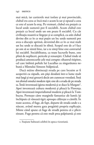 mai mică, iar cartierele mai izolate şi mai provinciale,
clubul era ceea ce încă mai e acum la sat şi opusul a ceea
ce este el acum la oraş. Pe vremuri, clubul era preţuit ca
locul unde oamenii pot ﬁ sociabili. Acum clubul este
preţuit ca locul unde un om poate ﬁ sociabil. Cu cât
civilizaţia noastră se lărgeşte şi se complică, cu atât clubul
devine din ce în ce mai puţin un loc unde oamenii pot
avea o discuţie aprinsă, devenind din ce în ce mai mult
un loc unde se discută în tihnă. Scopul este de a-l face
pe om să se simtă bine, iar a te simţi bine este contrariul
lui sociabil. Sociabilitatea, ca toate lucrurile bune, este
plină de neplăceri, pericole şi renunţări. Clubul tinde să
producă amestecurile cele mai corupte: sihastrul risipitor,
cel care îmbină poftele lui Lucullus cu singurătatea ne-
bună a Sfântului Simeon Stâlpnicul.
Dacă mâine dimineaţă strada pe care locuim ar ﬁ
acoperită cu zăpadă, am păşi deodată într-o lume mult
mai largă şi mai grozavă decât am cunoscut vreodată. Însă
tot efortul omului modern tipic este de a evada de pe strada
sa. Întâi inventează igiena modernă şi se duce la Margate1
.
Apoi inventează cultura modernă şi pleacă la Florenţa.
Apoi inventează imperialismul modern şi pleacă la Tom-
buctu. Porneşte către marginile fantastice ale lumii; îşi
închipuie că vânează tigri; aproape călăreşte o cămilă. În
toate acestea, el fuge, de fapt, departe de strada unde s-a
născut, având mereu gata pregătită propria explicaţie.
Minte când spune că fuge de stradă pentru că e plicti-
sitoare. Fuge pentru că este mult prea palpitantă; şi este
142 ereticii
1. Staţiune balneară celebră în epoca victoriană.
 