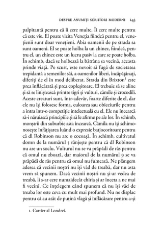 palpitantă pentru că îi cere multe. Îi cere multe pentru
că este vie. El poate vizita Veneţia ﬁindcă pentru el, vene-
ţienii sunt doar veneţieni. Abia oamenii de pe strada sa
sunt oameni. El se poate holba la un chinez, ﬁindcă, pen-
tru el, un chinez este un lucru pasiv la care se poate holba.
În schimb, dacă se holbează la bătrâna sa vecină, aceasta
prinde viaţă. Pe scurt, este nevoit să fugă de societatea
trepidantă a semenilor săi, a oamenilor liberi, încăpăţânaţi,
diferiţi de el în mod deliberat. Strada din Brixton1 este
prea înﬂăcărată şi prea copleşitoare. El trebuie să se aline
şi să se liniştească printre tigri şi vulturi, cămile şi crocodili.
Aceste creaturi sunt, într-adevăr, foarte diferite de el, dar
ele nu îşi folosesc forma, culoarea sau obiceiurile pentru
a intra într-o competiţie intelectuală cu el. Ele nu încearcă
să-i năruiască principiile şi să le aﬁrme pe ale lor. În schimb,
monştrii din suburbie asta încearcă. Cămila nu îşi schimo-
noseşte înfăţişarea luând o expresie batjocoritoare pentru
că dl Robinson nu are o cocoaşă. În schimb, cultivatul
domn de la numărul 5 rânjeşte pentru că dl Robinson
nu are un soclu. Vulturul nu se va prăpădi de râs pentru
că omul nu zboară, dar maiorul de la numărul 9 se va
prăpădi de râs pentru că omul nu fumează. Ne plângem
adesea că vecinii noştri nu îşi văd de treabă, dar nu asta
vrem să spunem. Dacă vecinii noştri nu şi-ar vedea de
treabă, li s-ar cere numaidecât chiria şi ar înceta a ne mai
ﬁ vecini. Ce înţelegem când spunem că nu îşi văd de
treaba lor este ceva cu mult mai profund. Nu ne displac
pentru că au atât de puţină vlagă şi înﬂăcărare pentru a-şi
despre anumiţi scriitori moderni 143
1. Cartier al Londrei.
 