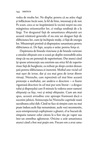 vedea de treaba lor. Ne displac pentru că au atâta vlagă
şi înﬂăcărare încât sunt, la fel de bine, interesaţi şi de noi.
Pe scurt, ceea ce ne înspăimântă la vecinii noştri nu este
mărginirea orizonturilor lor, ci trufaşa tendinţă de a le
lărgi. Tot dezgustul faţă de umanitatea obişnuită are
această trăsătură generală: el nu este un dezgust faţă de
slăbiciunea lor, cum îşi închipuie mulţi, ci faţă de energia
lor. Mizantropii pretind că dispreţuiesc umanitatea pentru
slăbiciunea ei. De fapt, aceştia o urăsc pentru forţa ei.
Depărtarea de brutala vioiciune şi de brutala varietate
a omului obişnuit este o scuză pe deplin rezonabilă atâta
timp cât nu are pretenţii de superioritate. Dar atunci când
îşi spune aristocraţie sau estetism sau orice fel de superio-
ritate faţă de burghezie, ea trebuie pe drept cuvânt denun-
ţată pentru slăbiciunea ei inerentă. Moftul este viciul cel
mai uşor de iertat, dar şi cea mai greu de iertat dintre
virtuţi. Nietzsche, care reprezintă cel mai bine această
pretenţie a moftului, are undeva o descriere – o foarte
viguroasă descriere în cel mai pur sens literar – a dezgus-
tului şi dispreţului care îl mistuie la vederea unor oameni
obişnuiţi cu feţe, voci şi minţi obişnuite. Cum am mai
spus, această atitudine este aproape frumoasă dacă o
socotim jalnică. Aristocraţia lui Nietzsche cuprinde toată
sacralitatea celui slab. Când ne face să simţim cum nu mai
poate îndura acele feţe nenumărate, acele voci necontenite,
acea omniprezenţă copleşitoare a gloatei, el se bucură de
simpatia tuturor celor cărora le-a fost rău pe vapor sau
într-un omnibus aglomerat. Oricine a urât umanitatea
atunci când a fost mai puţin om. Fiecare om a avut uma-
144 ereticii
 