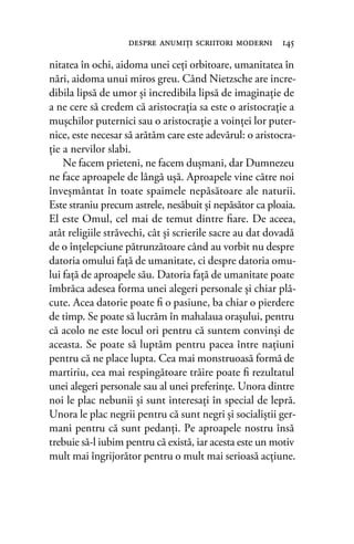 nitatea în ochi, aidoma unei ceţi orbitoare, umanitatea în
nări, aidoma unui miros greu. Când Nietzsche are incre-
dibila lipsă de umor şi incredibila lipsă de imaginaţie de
a ne cere să credem că aristocraţia sa este o aristocraţie a
muşchilor puternici sau o aristocraţie a voinţei lor puter-
nice, este necesar să arătăm care este adevărul: o aristocra-
ţie a nervilor slabi.
Ne facem prieteni, ne facem duşmani, dar Dumnezeu
ne face aproapele de lângă uşă. Aproapele vine către noi
înveşmântat în toate spaimele nepăsătoare ale naturii.
Este straniu precum astrele, nesăbuit şi nepăsător ca ploaia.
El este Omul, cel mai de temut dintre ﬁare. De aceea,
atât religiile străvechi, cât şi scrierile sacre au dat dovadă
de o înţelepciune pătrunzătoare când au vorbit nu despre
datoria omului faţă de umanitate, ci despre datoria omu-
lui faţă de aproapele său. Datoria faţă de umanitate poate
îmbrăca adesea forma unei alegeri personale şi chiar plă-
cute. Acea datorie poate ﬁ o pasiune, ba chiar o pierdere
de timp. Se poate să lucrăm în mahalaua oraşului, pentru
că acolo ne este locul ori pentru că suntem convinşi de
aceasta. Se poate să luptăm pentru pacea între naţiuni
pentru că ne place lupta. Cea mai monstruoasă formă de
martiriu, cea mai respingătoare trăire poate ﬁ rezultatul
unei alegeri personale sau al unei preferinţe. Unora dintre
noi le plac nebunii şi sunt interesaţi în special de lepră.
Unora le plac negrii pentru că sunt negri şi socialiştii ger-
mani pentru că sunt pedanţi. Pe aproapele nostru însă
trebuie să-l iubim pentru că există, iar acesta este un motiv
mult mai îngrijorător pentru o mult mai serioasă acţiune.
despre anumiţi scriitori moderni 145
 