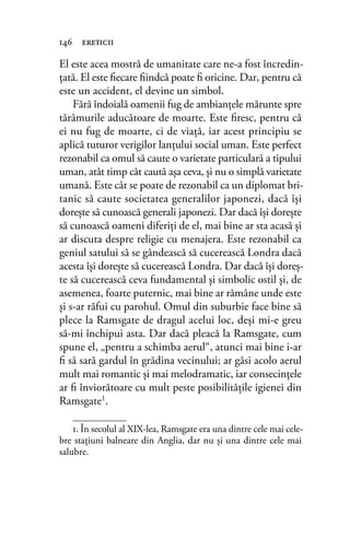 El este acea mostră de umanitate care ne-a fost încredin-
ţată. El este ﬁecare ﬁindcă poate ﬁ oricine. Dar, pentru că
este un accident, el devine un simbol.
Fără îndoială oamenii fug de ambianţele mărunte spre
tărâmurile aducătoare de moarte. Este ﬁresc, pentru că
ei nu fug de moarte, ci de viaţă, iar acest principiu se
aplică tuturor verigilor lanţului social uman. Este perfect
rezonabil ca omul să caute o varietate particulară a tipului
uman, atât timp cât caută aşa ceva, şi nu o simplă varietate
umană. Este cât se poate de rezonabil ca un diplomat bri-
tanic să caute societatea generalilor japonezi, dacă îşi
doreşte să cunoască generali japonezi. Dar dacă îşi doreşte
să cunoască oameni diferiţi de el, mai bine ar sta acasă şi
ar discuta despre religie cu menajera. Este rezonabil ca
geniul satului să se gândească să cucerească Londra dacă
acesta îşi doreşte să cucerească Londra. Dar dacă îşi doreş-
te să cucerească ceva fundamental şi simbolic ostil şi, de
asemenea, foarte puternic, mai bine ar rămâne unde este
şi s-ar răfui cu parohul. Omul din suburbie face bine să
plece la Ramsgate de dragul acelui loc, deşi mi-e greu
să-mi închipui asta. Dar dacă pleacă la Ramsgate, cum
spune el, „pentru a schimba aerul“, atunci mai bine i-ar
ﬁ să sară gardul în grădina vecinului; ar găsi acolo aerul
mult mai romantic şi mai melodramatic, iar consecinţele
ar ﬁ înviorătoare cu mult peste posibilităţile igienei din
Ramsgate1.
146 ereticii
1. În secolul al XIX-lea, Ramsgate era una dintre cele mai cele-
bre staţiuni balneare din Anglia, dar nu și una dintre cele mai
salubre.
 