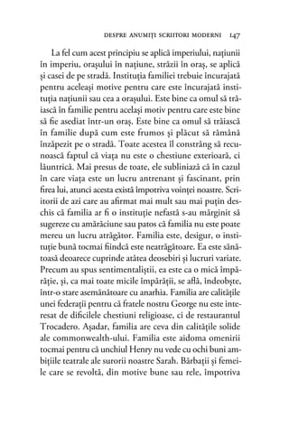 La fel cum acest principiu se aplică imperiului, naţiunii
în imperiu, oraşului în naţiune, străzii în oraş, se aplică
şi casei de pe stradă. Instituţia familiei trebuie încurajată
pentru aceleaşi motive pentru care este încurajată insti-
tuţia naţiunii sau cea a oraşului. Este bine ca omul să tră-
iască în familie pentru acelaşi motiv pentru care este bine
să ﬁe asediat într-un oraş. Este bine ca omul să trăiască
în familie după cum este frumos şi plăcut să rămână
înzăpezit pe o stradă. Toate acestea îl constrâng să recu-
noască faptul că viaţa nu este o chestiune exterioară, ci
lăuntrică. Mai presus de toate, ele subliniază că în cazul
în care viaţa este un lucru antrenant şi fascinant, prin
ﬁrea lui, atunci acesta există împotriva voinţei noastre. Scri-
itorii de azi care au aﬁrmat mai mult sau mai puţin des-
chis că familia ar ﬁ o instituţie nefastă s-au mărginit să
sugereze cu amărăciune sau patos că familia nu este poate
mereu un lucru atrăgător. Familia este, desigur, o insti-
tuţie bună tocmai ﬁindcă este neatrăgătoare. Ea este sănă-
toasă deoarece cuprinde atâtea deosebiri şi lucruri variate.
Precum au spus sentimentaliştii, ea este ca o mică împă-
răţie, şi, ca mai toate micile împărăţii, se aﬂă, îndeobşte,
într-o stare asemănătoare cu anarhia. Familia are calităţile
unei federaţii pentru că fratele nostru George nu este inte-
resat de diﬁcilele chestiuni religioase, ci de restaurantul
Trocadero. Aşadar, familia are ceva din calităţile solide
ale commonwealth-ului. Familia este aidoma omenirii
tocmai pentru că unchiul Henry nu vede cu ochi buni am-
biţiile teatrale ale surorii noastre Sarah. Bărbaţii şi femei-
le care se revoltă, din motive bune sau rele, împotriva
despre anumiţi scriitori moderni 147
 