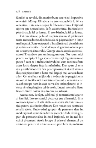 familiei se revoltă, din motive bune sau rele şi împotriva
omenirii. Mătuşa Elisabeta nu este rezonabilă, la fel ca
omenirea. Tata este arţăgos, la fel ca omenirea. Frăţiorul
nostru este neascultător, la fel ca omenirea. Bunicul este
prostănac, la fel ca lumea. El este bătrân, la fel ca lumea.
Cei care doresc, pe bună dreptate sau nu, să părăsească
toate acestea doresc, fără îndoială, să păşească într-o lume
mai îngustă. Sunt exasperaţi şi înspăimântaţi de mărimea
şi varietatea familiei. Sarah doreşte să găsească o lume pli-
nă de oameni ai teatrului. George vrea să creadă că restau-
rantul Trocadero este un întreg univers. Nu spun, nici
pentru o clipă, că fuga spre această viaţă îngustată nu ar
putea ﬁ ceea ce îi trebuie individului, cum nici nu aﬁrm
acest lucru despre fuga la mânăstire. Dar spun că este
rău şi artiﬁcial orice îi face pe aceşti oameni să aibă strania
iluzie că păşesc într-o lume mai largă şi mai variată decât
a lor. Cel mai bun mijloc de a vedea cât de pregătit este
un om să întâlnească varietatea comună a omenirii este
să coboare pe horn în casa cuiva ales întâmplător şi să în-
cerce să se înţeleagă cu cei de acolo. Lucrul acesta l-a făcut
ﬁecare dintre noi în ziua în care s-a născut.
Acesta este, de fapt, sublimul şi romantismul aparte
al familiei. Este romantică deoarece este dilematică. Este
romantică pentru că atât văd în ea inamicii săi. Este roman-
tică pentru că e întâmplătoare Este romantică pentru că
se aﬂă acolo. Unde există grupuri de persoane alese în
mod raţional, atmosfera devine sectară. Unde există gru-
puri de persoane alese în mod iraţional, tot în acel loc
există şi oameni. Acolo începe să existe şi elementul de
aventură, pentru că aventura este, prin ﬁrea ei, un lucru
148 ereticii
 