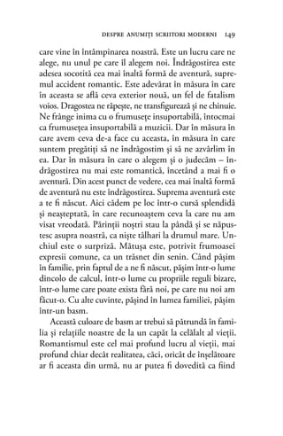 care vine în întâmpinarea noastră. Este un lucru care ne
alege, nu unul pe care îl alegem noi. Îndrăgostirea este
adesea socotită cea mai înaltă formă de aventură, supre-
mul accident romantic. Este adevărat în măsura în care
în aceasta se aﬂă ceva exterior nouă, un fel de fatalism
voios. Dragostea ne răpeşte, ne transﬁgurează şi ne chinuie.
Ne frânge inima cu o frumuseţe insuportabilă, întocmai
ca frumuseţea insuportabilă a muzicii. Dar în măsura în
care avem ceva de-a face cu aceasta, în măsura în care
suntem pregătiţi să ne îndrăgostim şi să ne azvârlim în
ea. Dar în măsura în care o alegem şi o judecăm – în-
drăgostirea nu mai este romantică, încetând a mai ﬁ o
aventură. Din acest punct de vedere, cea mai înaltă formă
de aventură nu este îndrăgostirea. Suprema aventură este
a te ﬁ născut. Aici cădem pe loc într-o cursă splendidă
şi neaşteptată, în care recunoaştem ceva la care nu am
visat vreodată. Părinţii noştri stau la pândă şi se năpus-
tesc asupra noastră, ca nişte tâlhari la drumul mare. Un-
chiul este o surpriză. Mătuşa este, potrivit frumoasei
expresii comune, ca un trăsnet din senin. Când păşim
în familie, prin faptul de a ne ﬁ născut, păşim într-o lume
dincolo de calcul, într-o lume cu propriile reguli bizare,
într-o lume care poate exista fără noi, pe care nu noi am
făcut-o. Cu alte cuvinte, păşind în lumea familiei, păşim
într-un basm.
Această culoare de basm ar trebui să pătrundă în fami-
lia şi relaţiile noastre de la un capăt la celălalt al vieţii.
Romantismul este cel mai profund lucru al vieţii, mai
profund chiar decât realitatea, căci, oricât de înşelătoare
ar ﬁ aceasta din urmă, nu ar putea ﬁ dovedită ca ﬁind
despre anumiţi scriitori moderni 149
 