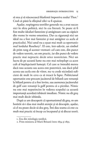 să stea şi să născocească blasfemii împotriva zeului Thor.1
Cred că până la sfârşitul zilei va ﬁ epuizat.
Aşadar, respingerea teoriilor generale nu a avut succes
nici în sfera politică, nici în cea literară. Se poate să ﬁ
fost multe idealuri fanteziste şi amăgitoare care au zăpăcit
din vreme în vreme omenirea. Dar cu siguranţă nici un
ideal nu a fost mai fantezist şi mai amăgitor ca acela al
practicului. Nici unul nu a eşuat mai mult ca oportunis-
mul lordului Rosebery2. El este, într-adevăr, un simbol
de prim rang al acestor vremuri: cel care este, din punct
de vedere teoretic, un om practic, iar din punct de vedere
practic mai nepractic decât orice teoretician. Nici un
lucru de pe această lume nu este mai neînţelept ca acest
cult al înţelepciunii lumeşti. Cel care se întreabă mereu
dacă rasa aceasta sau aceea este puternică, sau dacă ţelul
acesta sau acela este de viitor, nu va crede niciodată suﬁ-
cient de mult în ceva ca să treacă la fapte. Politicianul
oportunist este precum jucătorul de biliard care renunţă
la biliard pentru că a fost învins, sau asemenea jucătorului
de golf care renunţă la golf pentru că a pierdut. Nimic
nu este mai neputincios în vederea scopului ca această
importanţă acordată izbânzii imediate. Nimic nu dă greş
mai mult decât izbânda.
După ce am descoperit că oportunismul dă greş, m-am
hotărât să-i dau mai multă atenţie şi să descopăr, aşadar,
că el nu poate decât să dea greş. Îmi dau seama că este cu
mult mai practic să încep cu începutul şi să discut teorii.
observaţii introductive 15
1. Zeu din mitologia nordică.
2. Prim-ministru al Marii Britanii între 1894 şi 1895.
 