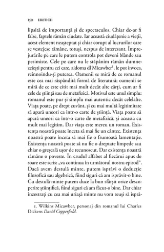 lipsită de importanţă şi de spectaculos. Chiar de-ar ﬁ
false, faptele rămân ciudate. Iar această ciudăţenie a vieţii,
acest element neaşteptat şi chiar corupt al lucrurilor care
se vestejesc rămâne, totuşi, nespus de interesant. Împre-
jurările pe care le putem controla pot deveni blânde sau
pesimiste. Cele pe care nu le stăpânim rămân dumne-
zeieşti pentru cei care, aidoma dl Micawber1, le pot invoca,
reînnoindu-şi puterea. Oamenii se miră de ce romanul
este cea mai răspândită formă de literatură; oamenii se
miră de ce este citit mai mult decât alte cărţi, cum ar ﬁ
cele de ştiinţă sau de metaﬁzică. Motivul este unul simplu:
romanul este pur şi simplu mai autentic decât celelalte.
Viaţa poate, pe drept cuvânt, şi cu mai multă legitimitate
să apară uneori ca într-o carte de ştiinţă. Viaţa poate să
apară uneori ca într-o carte de metaﬁzică, şi aceasta cu
mult mai legitim. Dar viaţa este mereu un roman. Exis-
tenţa noastră poate înceta să mai ﬁe un cântec. Existenţa
noastră poate înceta să mai ﬁe o frumoasă lamentaţie.
Existenţa noastră poate să nu ﬁe o dreptate limpede sau
chiar o greşeală uşor de recunoscut. Dar existenţa noastră
rămâne o poveste. În crudul alfabet al ﬁecărui apus de
soare este scris: „va continua în următorul nostru episod“.
Dacă avem destulă minte, putem isprăvi o deducţie
ﬁlozoﬁcă sau algebrică, ﬁind siguri că am isprăvit-o bine.
Cu destulă minte putem duce la bun sfârşit orice desco-
perire ştiinţiﬁcă, ﬁind siguri că am făcut-o bine. Dar chiar
înzestraţi cu cea mai uriaşă minte nu vom reuşi să ispră-
1. Wilkins Micawber, personaj din romanul lui Charles
Dickens David Copperﬁeld.
150 ereticii
 