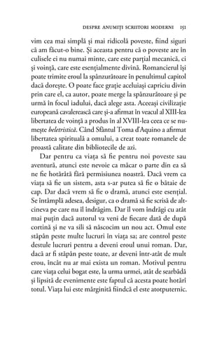 vim cea mai simplă şi mai ridicolă poveste, ﬁind siguri
că am făcut-o bine. Şi aceasta pentru că o poveste are în
culisele ei nu numai minte, care este parţial mecanică, ci
şi voinţă, care este esenţialmente divină. Romancierul îşi
poate trimite eroul la spânzurătoare în penultimul capitol
dacă doreşte. O poate face graţie aceluiaşi capriciu divin
prin care el, ca autor, poate merge la spânzurătoare şi pe
urmă în focul iadului, dacă alege asta. Aceeaşi civilizaţie
europeană cavalerească care şi-a aﬁrmat în veacul al XIII-lea
libertatea de voinţă a produs în al XVIII-lea ceea ce se nu-
meşte beletristică. Când Sfântul Toma d’Aquino a aﬁrmat
libertatea spirituală a omului, a creat toate romanele de
proastă calitate din bibliotecile de azi.
Dar pentru ca viaţa să ﬁe pentru noi poveste sau
aventură, atunci este nevoie ca măcar o parte din ea să
ne ﬁe hotărâtă fără permisiunea noastră. Dacă vrem ca
viaţa să ﬁe un sistem, asta s-ar putea să ﬁe o bătaie de
cap. Dar dacă vrem să ﬁe o dramă, atunci este esenţial.
Se întâmplă adesea, desigur, ca o dramă să ﬁe scrisă de alt-
cineva pe care nu îl îndrăgim. Dar îl vom îndrăgi cu atât
mai puţin dacă autorul va veni de ﬁecare dată de după
cortină şi ne va sili să născocim un nou act. Omul este
stăpân peste multe lucruri în viaţa sa; are control peste
destule lucruri pentru a deveni eroul unui roman. Dar,
dacă ar ﬁ stăpân peste toate, ar deveni într-atât de mult
erou, încât nu ar mai exista un roman. Motivul pentru
care viaţa celui bogat este, la urma urmei, atât de searbădă
şi lipsită de evenimente este faptul că acesta poate hotărî
totul. Viaţa lui este mărginită ﬁindcă el este atotputernic.
despre anumiţi scriitori moderni 151
 