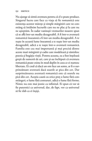 Nu ajunge să simtă aventura pentru că el o poate produce.
Singurul lucru care face ca viaţa să ﬁe romantică este
existenţa acestor măreţe şi simple mărginiri care ne con-
strâng să întâlnim lucrurile care nu ne plac şi la care nu
ne aşteptăm. În zadar vanitoşii vremurilor noastre spun
că se aﬂă într-un mediu dezagreabil. A ﬁ într-o aventură
romantică înseamnă a ﬁ într-un mediu dezagreabil. A te
naşte în această lume înseamnă a te naşte într-un mediu
dezagreabil, adică a te naşte într-o aventură romantică.
Familia este cea mai importantă şi mai precisă dintre
aceste mari mărginiri şi cadre care modelează şi zămislesc
poezia şi bogăţia vieţii. Pentru aceasta, ea a fost înţeleasă
greşit de oamenii de azi, care şi-au închipuit că aventura
romantică poate exista în mod deplin în ceea ce ei numesc
libertate. Ei cred că dacă un om face un semn, ar ﬁ o sur-
prinzătoare aventură dacă soarele ar pica din cer. Dar
surprinzătoarea aventură romantică este că soarele nu
pică din cer. Aceştia caută cu orice preţ o lume fără con-
strângeri, o lume fără contururi, adică o lume fără forme.
Nimic nu este mai josnic ca inﬁnitul. Ei spun că vor să
ﬁe puternici ca universul, dar, de fapt, vor ca universul
să ﬁe slab ca ei înşişi.
152 ereticii
 
