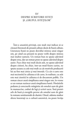 XV
DESPRE SCRIITORII ISTEŢI
ŞI „GRUPUL ISTEŢILOR“
Într-o anumită privinţă, este mult mai indicat să se
citească literatură de proastă calitate decât de bună calitate.
Literatura bună ne poate dezvălui mintea unui singur
om, pe când cea proastă ne poate vorbi despre mintea
mai multor oameni. Un roman bun ne spune adevărul
despre erou, dar un roman prost ne spune adevărul despre
autor. Face chiar mai mult decât atât, ne spune adevărul
despre cititori, ba chiar, într-un mod foarte curios, ne
spune aceasta cu atât mai mult cu cât motivele producerii
lui au fost mai cinice şi mai imorale. Cu cât o carte este
mai necinstită în calitatea ei de carte, în realitate, cu atât
este mai cinstită în calitatea ei de document public. Un
roman sincer arată simplitatea unui singur om, în vreme
ce un roman nesincer arată simplitatea lumii. Hotărârile
pedante şi corecturile mărginite ale omului sunt de găsit
în manuscrise, coduri de legi şi scrieri sacre. Însă premi-
sele de bază şi energiile perene ale omului sunt de găsit
în romane sentimentale de duzină. Omul, aidoma multor
altora înzestraţi cu o cultură autentică, nu poate învăţa
 