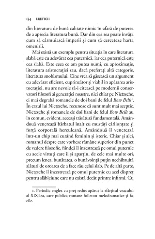 din literatura de bună calitate nimic în afară de puterea
de a aprecia literatura bună. Dar din cea rea poate învăţa
cum să cârmuiască imperii şi cum să cerceteze harta
omenirii.
Mai există un exemplu pentru situaţia în care literatura
slabă este cu adevărat cea puternică, iar cea puternică este
cea slabă. Este ceea ce am putea numi, cu aproximaţie,
literatura aristocraţiei sau, dacă preferaţi altă categorie,
literatura snobismului. Cine vrea să găsească un argument
cu adevărat eﬁcient, cuprinzător şi viabil în apărarea aris-
tocraţiei, nu are nevoie să-i citească pe modernii conser-
vatori ﬁlozoﬁ ai generaţiei noastre, nici chiar pe Nietzsche,
ci mai degrabă romanele de doi bani de felul Bow Bells1.
În cazul lui Nietzsche, recunosc că sunt mult mai sceptic.
Nietzsche şi romanele de doi bani de felul Bow Bells au
în comun, evident, aceeaşi trăsătură fundamentală. Amân-
două venerează bărbatul înalt cu mustăţi cârlionţate şi
forţă corporală herculeană. Amândouă îl venerează
într-un chip mai curând feminin şi isteric. Chiar şi aici,
romanul despre care vorbesc rămâne superior din punct
de vedere ﬁlozoﬁc, ﬁindcă îl înzestrează pe omul puternic
cu acele virtuţi care îi şi aparţin, de cele mai multe ori,
precum lenea, bunătatea, o bunăvoinţă puţin nechibzuită
alături de oroarea de a face rău celui slab. Pe de altă parte,
Nietzsche îl înzestrează pe omul puternic cu acel dispreţ
pentru slăbiciune care nu există decât printre inﬁrmi. Cu
154 ereticii
1. Periodic englez cu preţ redus apărut la sfârșitul veacului
al XIX-lea, care publica romane-foileton melodramatice și fa-
cile.
 