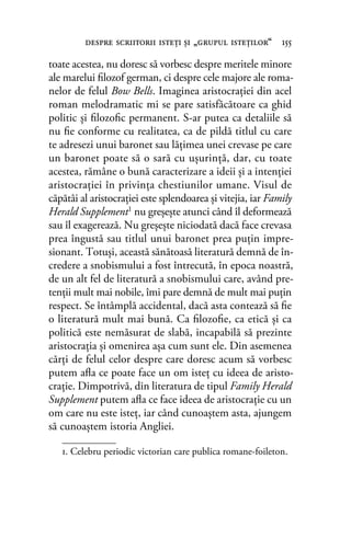 toate acestea, nu doresc să vorbesc despre meritele minore
ale marelui ﬁlozof german, ci despre cele majore ale roma-
nelor de felul Bow Bells. Imaginea aristocraţiei din acel
roman melodramatic mi se pare satisfăcătoare ca ghid
politic şi ﬁlozoﬁc permanent. S-ar putea ca detaliile să
nu ﬁe conforme cu realitatea, ca de pildă titlul cu care
te adresezi unui baronet sau lăţimea unei crevase pe care
un baronet poate să o sară cu uşurinţă, dar, cu toate
acestea, rămâne o bună caracterizare a ideii şi a intenţiei
aristocraţiei în privinţa chestiunilor umane. Visul de
căpătâi al aristocraţiei este splendoarea şi vitejia, iar Family
Herald Supplement1 nu greşeşte atunci când îl deformează
sau îl exagerează. Nu greşeşte niciodată dacă face crevasa
prea îngustă sau titlul unui baronet prea puţin impre-
sionant. Totuşi, această sănătoasă literatură demnă de în-
credere a snobismului a fost întrecută, în epoca noastră,
de un alt fel de literatură a snobismului care, având pre-
tenţii mult mai nobile, îmi pare demnă de mult mai puţin
respect. Se întâmplă accidental, dacă asta contează să ﬁe
o literatură mult mai bună. Ca ﬁlozoﬁe, ca etică şi ca
politică este nemăsurat de slabă, incapabilă să prezinte
aristocraţia şi omenirea aşa cum sunt ele. Din asemenea
cărţi de felul celor despre care doresc acum să vorbesc
putem aﬂa ce poate face un om isteţ cu ideea de aristo-
craţie. Dimpotrivă, din literatura de tipul Family Herald
Supplement putem aﬂa ce face ideea de aristocraţie cu un
om care nu este isteţ, iar când cunoaştem asta, ajungem
să cunoaştem istoria Angliei.
despre scriitorii isteţi şi „grupul isteţilor“ 155
1. Celebru periodic victorian care publica romane-foileton.
 