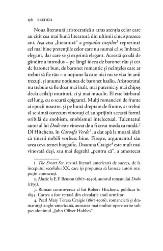Noua literatură aristocratică a atras atenţia celor care
au citit cea mai bună literatură din ultimii cincisprezece
ani. Aşa-zisa „literatură“ a grupului isteţilor1 reprezintă
cel mai bine pretenţiile celor care nu numai că se îmbracă
elegant, dar care se şi exprimă elegant. Această şcoală de
gândire a introdus – pe lângă ideea de baronet rău şi cea
de baronet bun, de baronet romantic şi neînţeles care ar
trebui să ﬁe rău – o noţiune la care nici nu se visa în anii
trecuţi, şi anume noţiunea de baronet hazliu. Aristocratul
nu trebuie să ﬁe doar mai înalt, mai puternic şi mai chipeş
decât ceilalţi muritori, ci şi mai mucalit. El este bărbatul
cel lung, cu o scurtă epigramă. Mulţi romancieri de frunte
ai epocii noastre, şi pe bună dreptate de frunte, ar trebui
să se simtă oarecum vinovaţi că au sprijinit această formă
oribilă de snobism, snobismul intelectual. Talentatul
autor al lui Dodo este vinovat de a ﬁ creat moda ca modă.2
Dl Hitchens, în Garoafa Verde3, a dat apă la moară ideii
că tinerii nobili vorbesc bine. Fireşte, argumentul său
avea ceva temei biograﬁc. Doamna Craigie4
este mult mai
vinovată deşi, sau mai degrabă „pentru că“, a amestecat
156 ereticii
1. The Smart Set, revistă literară americană de succes, de la
începutul secolului XX, care își propunea să lanseze autori mai
puţin cunoscuţi.
2. Aluzie la E.F. Benson (1867–1940), autorul romanului Dodo
(1893).
3. Roman controversat al lui Robert Hitchens, publicat în
1894. Cartea a fost retrasă din circulaţie anul următor.
4. Pearl Mary Teresa Craigie (1867-1906), romancieră și dra-
maturgă anglo-americană, autoarea mai multor opere scrise sub
pseudonimul „John Oliver Hobbes“.
 