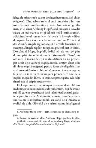 ideea de aristocraţie cu cea de sinceritate morală şi chiar
religioasă. Când salvezi suﬂetul unui om, chiar şi într-un
roman, e indecent să aminteşti că acel om este un gentle-
man. Nici chiar Anthony Hope1, acel om care a dovedit
că are un mai mare talent şi cel mai nobil instinct uman,
adică instinctul romantic – nici acela în întregime liber
de reproş. În melodrame fanteziste precum Prizonierul
din Zenda2, sângele regilor a ţesut o urzeală fantastică de
excepţie. Sângele regilor, totuşi, nu poate ﬁ luat în serios.
Dar când dl Hope, de pildă, dedică atât de mult zel plin
de compătimire omului numit Tristram din Blent3, un
om care în toată tinereţea sa zburdalnică nu s-a preocu-
pat decât de o veche şi stupidă moşie, simţim chiar şi în
dl Hope o grijă exagerată pentru ideea de oligarhie. I-ar
veni greu oricărui om obişnuit să arate un interes exagerat
faţă de un tânăr a cărui singură preocupare este de a
stăpâni moşia din Blent, în vreme ce preocuparea celorlalţi
tineri este să stăpânească stelele.
Dl Hope nu este un exemplu foarte moderat. Găsim
în dumnealui nu numai note de romantism, ci şi de ironie
subtilă care ne avertizează dacă luăm toată această galan-
terie prea în serios. Mai presus de toate, dovedeşte bun-
simţ să nu îşi înzestreze nobilii cu darul de a întoarce o
replică de duh. Obiceiul de a stărui asupra inteligenţei
despre scriitorii isteţi şi „grupul isteţilor“ 157
1. Anthony Hope (1863–1933), romancier și dramaturg en-
glez.
2. Roman de aventuri al lui Anthony Hope, publicat în 1894.
3. Aluzie la romanul din 1901 al lui Anthony Hope Tristram
din Blent: Un episod din istoria unei vechi familii.
 