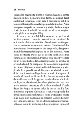clasei celor bogaţi este ultima şi cea mai slugarnică dintre
slugărnicii. Este nemăsurat mai demnă de dispreţ decât
snobismul romanului ieftin care îl prezintă pe nobil cu
zâmbetul lui Apollo sau călare pe un elefant turbat. Astea
sunt poate exagerări de frumuseţe şi vitejie, dar frumuseţea
şi vitejia sunt idealurile inconştiente ale aristocraţilor,
chiar şi ale aristocraţilor idioţi.
Se prea poate ca nobilul din romanul de doi bani să
nu ﬁe creionat cu atenţie deosebită sau conştientă la
obiceiurile zilnice ale nobililor. Dar el e ceva mai impor-
tant ca realitatea; este un ideal practic. Gentlemanul din
literatură nu-l copiază pe cel din viaţa reală, dar gentle-
manul din viaţa reală îl copiază pe cel din literatură. Poate
că nu este foarte arătos, dar îşi doreşte să ﬁe arătos mai
curând decât orice altceva. Poate că nu a călărit vreodată
pe un elefant turbat, dar călăreşte pe căluţ cu aerul că ar
avea sub el unul. Şi, mai presus de toate, clasele superioare
nu numai că îşi doresc aceste calităţi de frumuseţe şi vite-
jie, dar le şi posedă. Astfel, literatura de duzină nu este
deloc răutăcioasă sau linguşitoare atunci când spune că
marchizele sunt femei foarte înalte. Este un lucru de snob,
dar nicidecum servil. Exagerarea provine dintr-o admiraţie
copleşitoare, dar sinceră, iar admiraţia vine din ceva care,
într-o anumită măsură, se aﬂă acolo în mod real. Clasele
de jos din Anglia nu se tem deloc de cele de sus. De fapt,
nimeni nu ar putea. Cele dintâi le venerează pe cele din
urmă cu sinceritate şi libertate. Forţa aristocraţiei nu stă
în ea însăşi, ci în mahalale. Nici măcar în Camera Lorzilor,
nici în funcţionărime, nici în administraţia guvernamen-
tală, nici măcar în acel uriaş şi disproporţionat monopol
158 ereticii
 