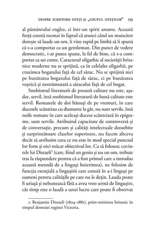 al pământului englez, ci într-un spirit anume. Această
forţă constă tocmai în faptul că atunci când un muncitor
doreşte să laude un om, îi vine rapid pe limbă să îi spună
că s-a comportat ca un gentleman. Din punct de vedere
democratic, i-ar putea spune, la fel de bine, că s-a com-
portat ca un conte. Caracterul oligarhic al societăţii brita-
nice moderne nu se sprijină, ca în celelalte oligarhii, pe
cruzimea bogatului faţă de cel sărac. Nu se sprijină nici
pe bunătatea bogatului faţă de sărac, ci pe bunătatea
veşnică şi nestrămutată a săracului faţă de cel bogat.
Snobismul literaturii de proastă calitate nu este, aşa-
dar, servil, însă snobismul literaturii de bună calitate este
servil. Romanele de doi bănuţi de pe vremuri, în care
ducesele scânteiau cu diamante la gât, nu sunt servile, însă
noile romane în care aceleaşi ducese scânteiază în epigra-
me, sunt servile. Atribuind capacitate de controversă şi
de conversaţie, precum şi calităţi intelectuale deosebite
şi surprinzătoare claselor superioare, nu facem altceva
decât să atribuim ceea ce nu este în mod special punctul
lor forte şi nici măcar obiectivul lor. Ca să folosesc cuvin-
tele lui Disraeli1 (care, ﬁind un geniu şi nu un om, trebuie
tras la răspundere pentru că a fost primul care a introdus
această metodă de a linguşi boierimea), ne folosim de
funcţia esenţială a linguşirii care constă în a-i linguşi pe
oameni pentru calităţile pe care nu le deţin. Lauda poate
ﬁ uriaşă şi nebunească fără a avea vreo urmă de linguşire,
cât timp este o laudă a unui lucru care poate ﬁ observat
despre scriitorii isteţi şi „grupul isteţilor“ 159
1. Benjamin Disraeli (1804–1881), prim-ministru britanic în
timpul domniei reginei Victoria.
 