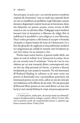 Am priceput că aceia care s-au omorât pentru ortodoxia
noţiunii de homooúsios1 erau cu mult mai raţionali decât
cei care se ciondănesc pe problema Legii Educaţiei; aceasta
deoarece dogmatiştii creştini încercau să întemeieze dom-
nia sﬁnţeniei, iar pentru aceasta, aveau nevoie să deﬁ-
nească ce este cu adevărat sfânt. Pedagogii noştri moderni
încearcă însă să întemeieze o libertate de religie fără să
stabilească în prealabil ce este religia şi ce este libertatea.
Dacă vechea preoţime a silit lumea să accepte o formulă,
cel puţin s-a luptat înainte de toate să o lămurească. Le-a
fost dat gloatelor de anglicani şi nonconformişti moderni
să-i prigonească pe ceilalţi în numele unei învăţături pe
care nici măcar nu au enunţat-o clar.
Pentru toate aceste motive, şi pentru multe altele, am
ajuns să cred că trebuie să ne întoarcem la esenţe, lucru
pe care această carte îl urmăreşte. Vreau să-i iau în con-
siderare pe cei mai renumiţi dintre contemporanii mei,
nu într-un chip personal ori literar, ci pentru a discuta
învăţăturile pe care aceştia le transmit. Nu mă interesează
dl Rudyard Kipling în calitatea sa de mare artist sau
pentru că dumnealui este o personalitate puternică; mă
interesează pentru că este eretic, adică un om ale cărui pă-
reri îndrăznesc să ﬁe diferite de ale mele. Nu mă preocupă
dl Bernard Shaw pentru că este unul dintre cei mai stră-
luciţi şi mai cinstiţi bărbaţi în viaţă; mă preocupă pentru
16 ereticii
1. Cuvânt grecesc, tradus prin „de aceeași esenţă sau substanţă“,
noţiune fundamentală în teologia creștină a Sﬁntei Treimi, folo-
sită în primele secole ale creștinismului pentru a exprima ega-
litatea treimică dintre Tatăl și Fiul.
 