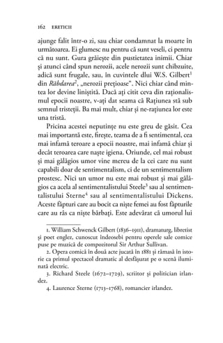 ajunge falit într-o zi, sau chiar condamnat la moarte în
următoarea. Ei glumesc nu pentru că sunt veseli, ci pentru
că nu sunt. Gura grăieşte din pustietatea inimii. Chiar
şi atunci când spun nerozii, acele nerozii sunt chibzuite,
adică sunt frugale, sau, în cuvintele dlui W.S. Gilbert1
din Răbdarea2, „nerozii preţioase“. Nici chiar când min-
tea lor devine liniştită. Dacă aţi citit ceva din raţionalis-
mul epocii noastre, v-aţi dat seama că Raţiunea stă sub
semnul tristeţii. Ba mai mult, chiar şi ne-raţiunea lor este
una tristă.
Pricina acestei neputinţe nu este greu de găsit. Cea
mai importantă este, ﬁreşte, teama de a ﬁ sentimental, cea
mai infamă teroare a epocii noastre, mai infamă chiar şi
decât teroarea care naşte igiena. Oriunde, cel mai robust
şi mai gălăgios umor vine mereu de la cei care nu sunt
capabili doar de sentimentalism, ci de un sentimentalism
prostesc. Nici un umor nu este mai robust şi mai gălă-
gios ca acela al sentimentalistului Steele3
sau al sentimen-
talistului Sterne4 sau al sentimentalistului Dickens.
Aceste făpturi care au bocit ca nişte femei au fost făpturile
care au râs ca nişte bărbaţi. Este adevărat că umorul lui
162 ereticii
1. William Schwenck Gilbert (1836–1911), dramaturg, libretist
și poet englez, cunoscut îndeosebi pentru operele sale comice
puse pe muzică de compozitorul Sir Arthur Sullivan.
2. Opera comică în două acte jucată în 1881 şi rămasă în isto-
rie ca primul spectacol dramatic al desfăşurat pe o scenă ilumi-
nată electric.
3. Richard Steele (1672–1729), scriitor și politician irlan-
dez.
4. Laurence Sterne (1713–1768), romancier irlandez.
 