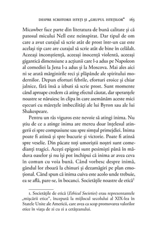 Micawber face parte din literatura de bună calitate şi că
patosul micului Nell este neinspirat. Dar tipul de om
care a avut curajul să scrie atât de prost într-un caz este
acelaşi tip care are curajul să scrie atât de bine în celălalt.
Aceeaşi inconştienţă, aceeaşi inocenţă violentă, aceeaşi
gigantică dimensiune a acţiunii care l-a adus pe Napoleon
al comediei la Jena l-a adus şi la Moscova. Mai ales aici
ni se arată mărginirile reci şi plăpânde ale spiritului mo-
dernilor. Depun eforturi febrile, eforturi eroice şi chiar
jalnice, fără însă a izbuti să scrie prost. Sunt momente
când aproape credem că ating efectul căutat, dar speranţele
noastre se năruiesc în clipa în care asemănăm aceste mici
eşecuri cu măreţele imbecilităţi ale lui Byron sau ale lui
Shakespeare.
Pentru un râs viguros este nevoie să atingi inima. Nu
ştiu de ce a atinge inima are mereu doar înţelesul atin-
gerii ei spre compasiune sau spre simţul primejdiei. Inima
poate ﬁ atinsă şi spre bucurie şi victorie. Poate ﬁ atinsă
spre veselie. Din păcate toţi umoriştii noştri sunt come-
dianţi tragici. Aceşti epigoni sunt pesimişti până în mă-
duva oaselor şi nu îşi pot închipui că inima ar avea ceva
în comun cu voia bună. Când vorbesc despre inimă,
gândul lor zboară la chinuri şi dezamăgiri pe plan emo-
ţional. Când spun că inima cuiva este acolo unde trebuie,
ea se aﬂă, pare-se, în bocanci. Societăţile noastre de etică1
despre scriitorii isteţi şi „grupul isteţilor“ 163
1. Societăţile de etică (Ethical Societies) erau reprezentantele
„mișcării etice“, începută la mijlocul secolului al XIX-lea în
Statele Unite ale Americii, care avea ca scop promovarea valorilor
etice în viaţa de zi cu zi a cetăţeanului.
 