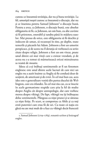 cunosc ce înseamnă tovărăşia, dar nu şi buna tovărăşie. La
fel, umoriştii noştri cunosc ce înseamnă o discuţie, dar nu
şi ce însemna pentru Samuel Johnson1 o discuţie bună.
Pentru a avea, ca Johnson, o discuţie bună, este absolut
obligatoriu să ﬁi, ca Johnson, un om bun, cu alte cuvinte
să ﬁi prietenos, onorabil şi tandru până în măduva oase-
lor. Mai presus de orice, este obligatoriu să ﬁi deschis şi
indecent de uman, să recunoşti în tine, pe deplin, toate
temerile şi păcatele lui Adam. Johnson a fost un umorist
perspicace, şi de aceea nu îl deranja să vorbească cu serio-
zitate despre religie. Johnson a fost un om viteaz, poate
unul dintre cei mai viteji care a existat vreodată, şi de
aceea nu s-a temut să mărturisească oricui mistuitoarea
sa teamă de moarte.
Ideea că a-ţi înăbuşi sentimentele ar ﬁ un fenomen
englezesc este unul dintre acele lucruri de care nici un
englez nu a auzit înainte ca Anglia să ﬁe condusă doar de
scoţieni, de americani şi de evrei. În cel mai bun caz, acea
idee este o generalizare venită din partea ducelui de Wel-
lington, care era irlandez. În cel mai rău caz, ea se înscrie
în acele germanisme stupide care ştiu la fel de multe
despre Anglia cât despre antropologie, dar care vorbesc
mereu despre vikingi. De fapt, vikingii nu îşi înăbuşeau
deloc sentimentele. Plângeau ca nişte prunci şi se sărutau
ca nişte fetiţe. Pe scurt, se comportau ca Ahile şi ca toţi
eroii puternici care erau ﬁi de zei. Cu toate că naţia en-
gleză nu are mai mult de-a face cu vikingii decât francezii
164 ereticii
1. Samuel Johnson (1709–1784), renumit scriitor și lexicograf
englez.
 