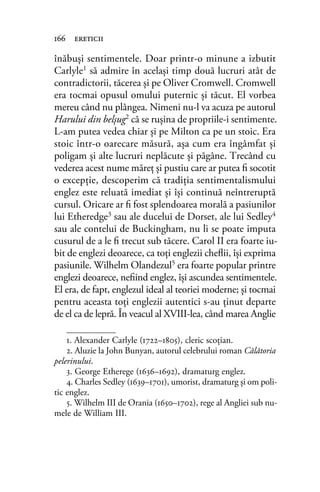 înăbuşi sentimentele. Doar printr-o minune a izbutit
Carlyle1 să admire în acelaşi timp două lucruri atât de
contradictorii, tăcerea şi pe Oliver Cromwell. Cromwell
era tocmai opusul omului puternic şi tăcut. El vorbea
mereu când nu plângea. Nimeni nu-l va acuza pe autorul
Harului din belşug2 că se ruşina de propriile-i sentimente.
L-am putea vedea chiar şi pe Milton ca pe un stoic. Era
stoic într-o oarecare măsură, aşa cum era îngâmfat şi
poligam şi alte lucruri neplăcute şi păgâne. Trecând cu
vederea acest nume măreţ şi pustiu care ar putea ﬁ socotit
o excepţie, descoperim că tradiţia sentimentalismului
englez este reluată imediat şi îşi continuă neîntreruptă
cursul. Oricare ar ﬁ fost splendoarea morală a pasiunilor
lui Etheredge3 sau ale ducelui de Dorset, ale lui Sedley4
sau ale contelui de Buckingham, nu li se poate imputa
cusurul de a le ﬁ trecut sub tăcere. Carol II era foarte iu-
bit de englezi deoarece, ca toţi englezii cheﬂii, îşi exprima
pasiunile. Wilhelm Olandezul5 era foarte popular printre
englezi deoarece, neﬁind englez, îşi ascundea sentimentele.
El era, de fapt, englezul ideal al teoriei moderne; şi tocmai
pentru aceasta toţi englezii autentici s-au ţinut departe
de el ca de lepră. În veacul al XVIII-lea, când marea Anglie
166 ereticii
1. Alexander Carlyle (1722–1805), cleric scoţian.
2. Aluzie la John Bunyan, autorul celebrului roman Călătoria
pelerinului.
3. George Etherege (1636–1692), dramaturg englez.
4. Charles Sedley (1639–1701), umorist, dramaturg și om poli-
tic englez.
5. Wilhelm III de Orania (1650–1702), rege al Angliei sub nu-
mele de William III.
 