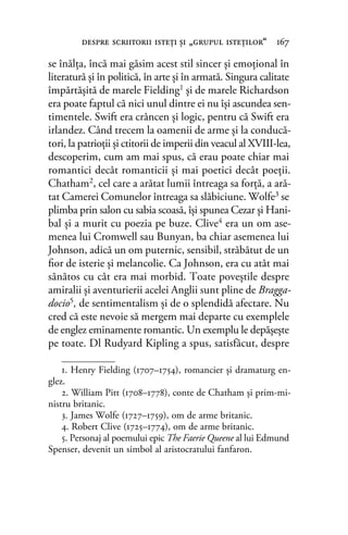 se înălţa, încă mai găsim acest stil sincer şi emoţional în
literatură şi în politică, în arte şi în armată. Singura calitate
împărtăşită de marele Fielding1 şi de marele Richardson
era poate faptul că nici unul dintre ei nu îşi ascundea sen-
timentele. Swift era crâncen şi logic, pentru că Swift era
irlandez. Când trecem la oamenii de arme şi la conducă-
tori, la patrioţii şi ctitorii de imperii din veacul al XVIII-lea,
descoperim, cum am mai spus, că erau poate chiar mai
romantici decât romanticii şi mai poetici decât poeţii.
Chatham2, cel care a arătat lumii întreaga sa forţă, a ară-
tat Camerei Comunelor întreaga sa slăbiciune. Wolfe3 se
plimba prin salon cu sabia scoasă, îşi spunea Cezar şi Hani-
bal şi a murit cu poezia pe buze. Clive4 era un om ase-
menea lui Cromwell sau Bunyan, ba chiar asemenea lui
Johnson, adică un om puternic, sensibil, străbătut de un
ﬁor de isterie şi melancolie. Ca Johnson, era cu atât mai
sănătos cu cât era mai morbid. Toate poveştile despre
amiralii şi aventurierii acelei Anglii sunt pline de Bragga-
docio5, de sentimentalism şi de o splendidă afectare. Nu
cred că este nevoie să mergem mai departe cu exemplele
de englez eminamente romantic. Un exemplu le depăşeşte
pe toate. Dl Rudyard Kipling a spus, satisfăcut, despre
1. Henry Fielding (1707–1754), romancier și dramaturg en-
glez.
2. William Pitt (1708–1778), conte de Chatham şi prim-mi-
nistru britanic.
3. James Wolfe (1727–1759), om de arme britanic.
4. Robert Clive (1725–1774), om de arme britanic.
5. Personaj al poemului epic The Faerie Queene al lui Edmund
Spenser, devenit un simbol al aristocratului fanfaron.
despre scriitorii isteţi şi „grupul isteţilor“ 167
 