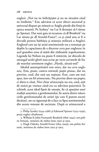 englezi: „Noi nu ne îmbrăţişăm şi nu ne sărutăm când
ne întâlnim.“ Este adevărat că acest obicei ancestral şi
universal dispare pe măsură ce Anglia pierde din forţă în
epoca noastră. Pe Sydney1 nu l-ar ﬁ deranjat să-l sărute
pe Spenser. Dar sunt gata să recunosc că dl Brodrick2 nu
l-ar săruta pe dl Arnold-Foster3, ca şi când asta ar ﬁ o
dovadă pentru bărbăţia şi măreţia militară a Angliei.
Englezul care nu îşi arată sentimentele nu a renunţat pe
deplin la capacitatea de a discerne ceva pur englezesc în
acel grandios erou al mării din războaiele napoleoniene.
Legenda lui Nelson nu poate ﬁ nimicită, iar dincolo de
amurgul acelei glorii stau scrise pe vecie cuvintele de foc
ale marelui sentiment englez: „Hardy, sărută-mă!“
Idealul autoreprimării este orice, dar nu ceva engle-
zesc. Este, poate, cumva oriental, puţin prusac, dar nu
provine, cred, din rasă sau naţiune. Este, cum am mai
spus, într-un fel aristocratic. Nu provine dintr-un popor,
ci dintr-o clasă. Nici chiar aristocraţia nu era, cred, atât
de stoică pe vremea când era cu adevărat puternică. În
schimb, acest ideal lipsit de emoţie, ﬁe că aparţine unei
tradiţii autentice a gentlemanului, ﬁe uneia dintre născo-
cirile gentlemanului de astăzi (pe care îl putem socoti
decăzut), are cu siguranţă de-a face cu lipsa sentimentului
din aceste romane de societate. După ce aristocratul a
168 ereticii
1. Philip Syndey (1554–1586) și Edmund Spenser (1553–1599),
poeţi englezi elisabetani.
2. William St John Fremantle Brodrick (1856–1942), om poli-
tic britanic, ministru de război între 1900 și 1903.
3. Hugh Oakeley Arnold-Foster (1855–1909), om politic bri-
tanic, ministru de război între 1903 și 1905.
 