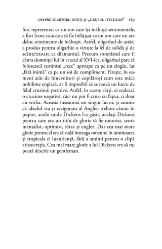 fost reprezentat ca un om care îşi înăbuşă sentimentele,
a fost lesne ca acesta să ﬁe înfăţişat ca un om care nu are
deloc sentimente de înăbuşit. Astfel, oligarhul de astăzi
a produs pentru oligarhie o virtute la fel de solidă şi de
scânteietoare ca diamantul. Precum sonetistul care îi
cânta domniţei lui în veacul al XVI-lea, oligarhul pare să
folosească cuvântul „rece“ aproape ca pe un elogiu, iar
„fără inimă“ ca pe un soi de compliment. Fireşte, în oa-
meni atât de binevoitori şi copilăroşi cum este mica
nobilime engleză, ar ﬁ imposibil să se nască un lucru de
felul cruzimii pozitive. Astfel, în aceste cărţi, ei etalează
o cruzime negativă, căci nu pot ﬁ cruzi cu fapta, ci doar
cu vorba. Aceasta înseamnă un singur lucru, şi anume
că idealul viu şi revigorant al Angliei trebuie căutat în
popor, acolo unde Dickens l-a găsit, acelaşi Dickens
pentru care era un titlu de glorie să ﬁe umorist, senti-
mentalist, optimist, sărac şi englez. Dar cea mai mare
glorie pentru el era să vadă întreaga omenire în uimitoarea
şi tropicala ei luxurianţă, fără a aminti pentru o clipă
aristocraţia. Cea mai mare glorie a lui Dickens era să nu
poată descrie un gentleman.
despre scriitorii isteţi şi „grupul isteţilor“ 169
 