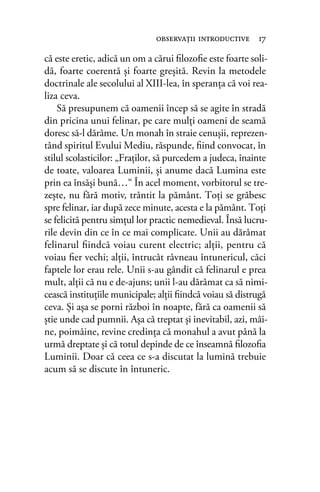 că este eretic, adică un om a cărui ﬁlozoﬁe este foarte soli-
dă, foarte coerentă şi foarte greşită. Revin la metodele
doctrinale ale secolului al XIII-lea, în speranţa că voi rea-
liza ceva.
Să presupunem că oamenii încep să se agite în stradă
din pricina unui felinar, pe care mulţi oameni de seamă
doresc să-l dărâme. Un monah în straie cenuşii, reprezen-
tând spiritul Evului Mediu, răspunde, ﬁind convocat, în
stilul scolasticilor: „Fraţilor, să purcedem a judeca, înainte
de toate, valoarea Luminii, şi anume dacă Lumina este
prin ea însăşi bună…“ În acel moment, vorbitorul se tre-
zeşte, nu fără motiv, trântit la pământ. Toţi se grăbesc
spre felinar, iar după zece minute, acesta e la pământ. Toţi
se felicită pentru simţul lor practic nemedieval. Însă lucru-
rile devin din ce în ce mai complicate. Unii au dărâmat
felinarul ﬁindcă voiau curent electric; alţii, pentru că
voiau ﬁer vechi; alţii, întrucât râvneau întunericul, căci
faptele lor erau rele. Unii s-au gândit că felinarul e prea
mult, alţii că nu e de-ajuns; unii l-au dărâmat ca să nimi-
cească instituţiile municipale; alţii ﬁindcă voiau să distrugă
ceva. Şi aşa se porni război în noapte, fără ca oamenii să
ştie unde cad pumnii. Aşa că treptat şi inevitabil, azi, mâi-
ne, poimâine, revine credinţa că monahul a avut până la
urmă dreptate şi că totul depinde de ce înseamnă ﬁlozoﬁa
Luminii. Doar că ceea ce s-a discutat la lumină trebuie
acum să se discute în întuneric.
observaţii introductive 17
 