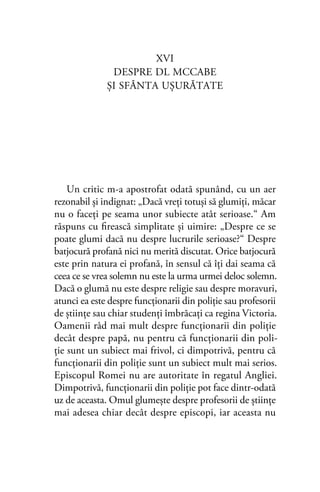 XVI
DESPRE DL MCCABE
ŞI SFÂNTA UŞURĂTATE
Un critic m-a apostrofat odată spunând, cu un aer
rezonabil și indignat: „Dacă vreți totuşi să glumiţi, măcar
nu o faceţi pe seama unor subiecte atât serioase.“ Am
răspuns cu ﬁrească simplitate şi uimire: „Despre ce se
poate glumi dacă nu despre lucrurile serioase?“ Despre
batjocură profană nici nu merită discutat. Orice batjocură
este prin natura ei profană, în sensul că îţi dai seama că
ceea ce se vrea solemn nu este la urma urmei deloc solemn.
Dacă o glumă nu este despre religie sau despre moravuri,
atunci ea este despre funcţionarii din poliţie sau profesorii
de ştiinţe sau chiar studenţi îmbrăcaţi ca regina Victoria.
Oamenii râd mai mult despre funcţionarii din poliţie
decât despre papă, nu pentru că funcţionarii din poli-
ţie sunt un subiect mai frivol, ci dimpotrivă, pentru că
funcţionarii din poliţie sunt un subiect mult mai serios.
Episcopul Romei nu are autoritate în regatul Angliei.
Dimpotrivă, funcţionarii din poliţie pot face dintr-odată
uz de aceasta. Omul glumeşte despre profesorii de științe
mai adesea chiar decât despre episcopi, iar aceasta nu
 