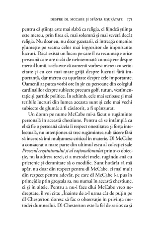 pentru că ştiinţa este mai slabă ca religia, ci ﬁindcă ştiinţa
este mereu, prin ﬁrea ei, mai solemnă şi mai severă decât
religia. Nu doar eu, nu doar gazetarii, ci întreaga omenire
glumeşte pe seama celor mai îngrozitor de importante
lucruri. Dacă există un lucru pe care îl va recunoaşte orice
persoană care are o cât de neînsemnată cunoaştere despre
mersul lumii, acela este că oamenii vorbesc mereu cu serio-
zitate şi cu cea mai mare grijă despre lucruri fără im-
portanţă, dar mereu cu uşurătate despre cele importante.
Oamenii ar putea vorbi ore în șir cu persoane din colegiul
cardinalilor despre subiecte precum golf, tutun, vestimen-
taţie şi partide politice. În schimb, cele mai serioase şi mai
teribile lucruri din lumea aceasta sunt şi cele mai vechi
subiecte de glumă: a ﬁ căsătorit, a ﬁ spânzurat.
Un domn pe nume McCabe mi-a făcut o rugăminte
personală în această chestiune. Pentru că se întâmplă ca
el să ﬁe o persoană căreia îi respect onestitatea şi forţa inte-
lectuală, nu intenţionez să trec rugămintea sub tăcere fără
să încerc să îmi mulţumesc criticul în materie. Dl McCabe
a consacrat o mare parte din ultimul eseu al colecţiei sale
Procesul creştinismului şi al raţionalismului printr-o obiec-
ţie, nu la adresa tezei, ci a metodei mele, rugându-mă cu
prietenie şi demnitate să o modiﬁc. Sunt hotărât să mă
apăr, nu doar din respect pentru dl McCabe, ci mai mult
din respect pentru adevăr, pe care dl McCabe l-a pus în
primejdie prin greşeala sa, nu numai în această chestiune,
ci şi în altele. Pentru a nu-i face dlui McCabe vreo ne-
dreptate, îl voi cita: „Înainte de a-l urma cât de puţin pe
dl Chesterton doresc să fac o observaţie în privinţa me-
todei dumnealui. Dl Chesterton este la fel de serios ca şi
despre dl mccabe şi sfânta uşurătate 171
 