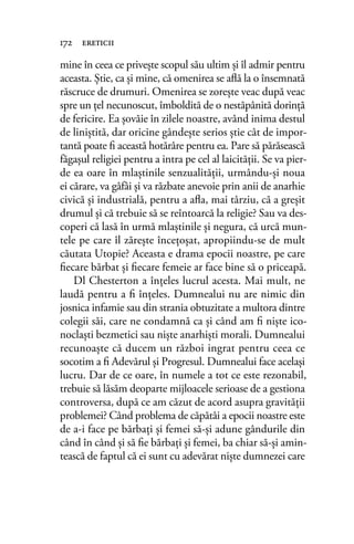 mine în ceea ce priveşte scopul său ultim şi îl admir pentru
aceasta. Ştie, ca şi mine, că omenirea se aﬂă la o însemnată
răscruce de drumuri. Omenirea se zoreşte veac după veac
spre un ţel necunoscut, îmboldită de o nestăpânită dorinţă
de fericire. Ea şovăie în zilele noastre, având inima destul
de liniştită, dar oricine gândeşte serios ştie cât de impor-
tantă poate ﬁ această hotărâre pentru ea. Pare să părăsească
făgaşul religiei pentru a intra pe cel al laicităţii. Se va pier-
de ea oare în mlaştinile senzualităţii, urmându-şi noua
ei cărare, va gâfâi şi va răzbate anevoie prin anii de anarhie
civică şi industrială, pentru a aﬂa, mai târziu, că a greşit
drumul şi că trebuie să se reîntoarcă la religie? Sau va des-
coperi că lasă în urmă mlaştinile şi negura, că urcă mun-
tele pe care îl zăreşte înceţoşat, apropiindu-se de mult
căutata Utopie? Aceasta e drama epocii noastre, pe care
ﬁecare bărbat şi ﬁecare femeie ar face bine să o priceapă.
Dl Chesterton a înţeles lucrul acesta. Mai mult, ne
laudă pentru a ﬁ înţeles. Dumnealui nu are nimic din
josnica infamie sau din strania obtuzitate a multora dintre
colegii săi, care ne condamnă ca şi când am ﬁ nişte ico-
noclaşti bezmetici sau nişte anarhişti morali. Dumnealui
recunoaşte că ducem un război ingrat pentru ceea ce
socotim a ﬁ Adevărul şi Progresul. Dumnealui face acelaşi
lucru. Dar de ce oare, în numele a tot ce este rezonabil,
trebuie să lăsăm deoparte mijloacele serioase de a gestiona
controversa, după ce am căzut de acord asupra gravităţii
problemei? Când problema de căpătâi a epocii noastre este
de a-i face pe bărbaţi şi femei să-şi adune gândurile din
când în când şi să ﬁe bărbaţi şi femei, ba chiar să-şi amin-
tească de faptul că ei sunt cu adevărat nişte dumnezei care
172 ereticii
 