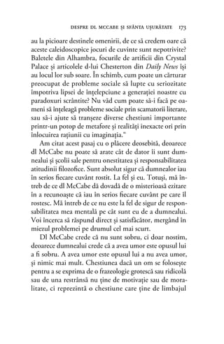au la picioare destinele omenirii, de ce să credem oare că
aceste caleidoscopice jocuri de cuvinte sunt nepotrivite?
Baletele din Alhambra, focurile de artiﬁcii din Crystal
Palace şi articolele d-lui Chesterton din Daily News îşi
au locul lor sub soare. În schimb, cum poate un cărturar
preocupat de probleme sociale să lupte cu seriozitate
împotriva lipsei de înţelepciune a generaţiei noastre cu
paradoxuri scrântite? Nu văd cum poate să-i facă pe oa-
meni să înţeleagă probleme sociale prin scamatorii literare,
sau să-i ajute să tranşeze diverse chestiuni importante
printr-un potop de metafore şi realităţi inexacte ori prin
înlocuirea raţiunii cu imaginaţia.“
Am citat acest pasaj cu o plăcere deosebită, deoarece
dl McCabe nu poate să arate cât de dator îi sunt dum-
nealui şi şcolii sale pentru onestitatea şi responsabilitatea
atitudinii ﬁlozoﬁce. Sunt absolut sigur că dumnealor iau
în serios ﬁecare cuvânt rostit. La fel şi eu. Totuşi, mă în-
treb de ce dl McCabe dă dovadă de o misterioasă ezitare
în a recunoaşte că iau în serios ﬁecare cuvânt pe care îl
rostesc. Mă întreb de ce nu este la fel de sigur de respon-
sabilitatea mea mentală pe cât sunt eu de a dumnealui.
Voi încerca să răspund direct şi satisfăcător, mergând în
miezul problemei pe drumul cel mai scurt.
Dl McCabe crede că nu sunt sobru, ci doar nostim,
deoarece dumnealui crede că a avea umor este opusul lui
a ﬁ sobru. A avea umor este opusul lui a nu avea umor,
şi nimic mai mult. Chestiunea dacă un om se foloseşte
pentru a se exprima de o frazeologie grotescă sau ridicolă
sau de una restrânsă nu ţine de motivaţie sau de mora-
litate, ci reprezintă o chestiune care ţine de limbajul
despre dl mccabe şi sfânta uşurătate 173
 