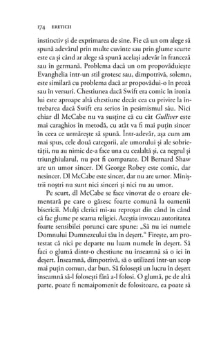 instinctiv şi de exprimarea de sine. Fie că un om alege să
spună adevărul prin multe cuvinte sau prin glume scurte
este ca şi când ar alege să spună acelaşi adevăr în franceză
sau în germană. Problema dacă un om propovăduieşte
Evanghelia într-un stil grotesc sau, dimpotrivă, solemn,
este similară cu problema dacă ar propovădui-o în proză
sau în versuri. Chestiunea dacă Swift era comic în ironia
lui este aproape altă chestiune decât cea cu privire la în-
trebarea dacă Swift era serios în pesimismul său. Nici
chiar dl McCabe nu va susţine că cu cât Gulliver este
mai caraghios în metodă, cu atât va ﬁ mai puţin sincer
în ceea ce urmăreşte să spună. Într-adevăr, aşa cum am
mai spus, cele două categorii, ale umorului şi ale sobrie-
tăţii, nu au nimic de-a face una cu cealaltă şi, ca negrul şi
triunghiularul, nu pot ﬁ comparate. Dl Bernard Shaw
are un umor sincer. Dl George Robey este comic, dar
nesincer. Dl McCabe este sincer, dar nu are umor. Miniş-
trii noştri nu sunt nici sinceri şi nici nu au umor.
Pe scurt, dl McCabe se face vinovat de o eroare ele-
mentară pe care o găsesc foarte comună la oamenii
bisericii. Mulţi clerici mi-au reproşat din când în când
că fac glume pe seama religiei. Aceştia invocau autoritatea
foarte sensibilei porunci care spune: „Să nu iei numele
Domnului Dumnezeului tău în deşert.“ Fireşte, am pro-
testat că nici pe departe nu luam numele în deşert. Să
faci o glumă dintr-o chestiune nu înseamnă să o iei în
deşert. Înseamnă, dimpotrivă, să o utilizezi într-un scop
mai puţin comun, dar bun. Să foloseşti un lucru în deşert
înseamnă să-l foloseşti fără a-l folosi. O glumă, pe de altă
parte, poate ﬁ nemaipomenit de folositoare, ea poate să
174 ereticii
 