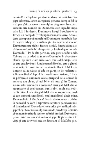 cuprindă tot înţelesul pământesc al unei situaţii, ba chiar
şi pe cel ceresc. Iar cei care găsesc porunca aceea în Biblie
mai pot găsi tot acolo şi o mulţime de glume. În aceeaşi
carte în care numele lui Dumnezeu este îngrădit împo-
triva luării în deşert, Dumnezeu însuşi îl copleşeşte pe
Iov cu un potop de frivolităţi înspăimântătoare. Aceeaşi
carte care spune că numele lui Dumnezeu nu trebuie luat
în deşert vorbeşte cu uşurătate şi chiar neatent despre un
Dumnezeu care râde şi face cu ochiul. Fireşte că nu aici
găsim sensul veritabil al expresiei „a lua în deşert numele
Domnului“. Pe de altă parte, nu este greu de aﬂat unde.
Cei care iau cu adevărat numele Domnului în deşert sunt
clericii, aşa cum le-am arătat-o cu multă delicateţe. Ceea
ce este cu adevărat şi fundamental frivol nu este o glumă
neatentă, ci o solemnitate neatentă. Dacă dl McCabe
doreşte cu adevărat să aﬂe ce garanţie de realitate şi
soliditate îi oferă faptul de a vorbi cu seriozitate, îl invit
să petreacă o duminică veselă mergând de la amvon la
amvon; sau chiar, şi mai bine, să meargă în Camera
Comunelor sau în cea a Lorzilor. Chiar şi dl McCabe va
recunoaşte că acei oameni sunt sobri, mult mai sobri
decât mine. Dar chiar şi dl McCabe va recunoaşte, cred,
că acei oameni sunt frivoli, mult mai frivoli decât mine.
De ce trebuie dl McCabe să ﬁe atât de elocvent cu privire
la pericolul pe care îl reprezintă scriitorii paradoxului şi
al fantasticului? De ce doreşte cu orice preţ scriitori sobri
şi prolicşi? Nu există mulţi scriitori de paradox şi fantastic,
ci un număr uriaş de scriitori sobri şi prolicşi. Dar tocmai
prin efortul acestor scriitori sobri şi prolicşi este ţinut în
viaţă şi este activ tot ceea ce detestăm dl McCabe şi cu
despre dl mccabe şi sfânta uşurătate 175
 
