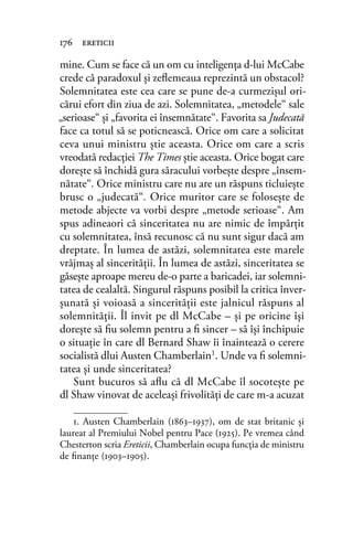 mine. Cum se face că un om cu inteligenţa d-lui McCabe
crede că paradoxul şi zeﬂemeaua reprezintă un obstacol?
Solemnitatea este cea care se pune de-a curmezişul ori-
cărui efort din ziua de azi. Solemnitatea, „metodele“ sale
„serioase“ şi „favorita ei însemnătate“. Favorita sa Judecată
face ca totul să se poticnească. Orice om care a solicitat
ceva unui ministru ştie aceasta. Orice om care a scris
vreodată redacţiei The Times ştie aceasta. Orice bogat care
doreşte să închidă gura săracului vorbeşte despre „însem-
nătate“. Orice ministru care nu are un răspuns ticluieşte
brusc o „judecată“. Orice muritor care se foloseşte de
metode abjecte va vorbi despre „metode serioase“. Am
spus adineaori că sinceritatea nu are nimic de împărţit
cu solemnitatea, însă recunosc că nu sunt sigur dacă am
dreptate. În lumea de astăzi, solemnitatea este marele
vrăjmaş al sincerităţii. În lumea de astăzi, sinceritatea se
găseşte aproape mereu de-o parte a baricadei, iar solemni-
tatea de cealaltă. Singurul răspuns posibil la critica înver-
şunată şi voioasă a sincerităţii este jalnicul răspuns al
solemnităţii. Îl invit pe dl McCabe – şi pe oricine îşi
doreşte să ﬁu solemn pentru a ﬁ sincer – să îşi închipuie
o situaţie în care dl Bernard Shaw îi înaintează o cerere
socialistă dlui Austen Chamberlain1
. Unde va ﬁ solemni-
tatea şi unde sinceritatea?
Sunt bucuros să aﬂu că dl McCabe îl socoteşte pe
dl Shaw vinovat de aceleaşi frivolităţi de care m-a acuzat
176 ereticii
1. Austen Chamberlain (1863–1937), om de stat britanic și
laureat al Premiului Nobel pentru Pace (1925). Pe vremea când
Chesterton scria Ereticii, Chamberlain ocupa funcţia de ministru
de ﬁnanţe (1903–1905).
 