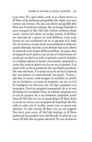 şi pe mine. El a spus odată, cred, că şi-a dorit mereu ca
dl Shaw să îşi eticheteze paragrafele sale, după cum sunt
comice sau serioase. Nu ştiu care dintre paragrafele dlui
Shaw pot ﬁ etichetate serioase, dar nu încape îndoială că
acest paragraf al dlui McCabe trebuie etichetat drept
comic. Acesta mai spune, în acelaşi articol, că dl Shaw
are reputaţia de a spune, în mod deliberat, toate acele
lucruri pe care ascultătorii săi nu se aşteaptă să le audă.
Nu mă ostenesc să arăt cât de neconcludentă şi slabă este
această aﬁrmaţie, mai ales că am abordat deja acest subiect
în remarcile mele despre dl Bernard Shaw. Aş spune doar
că singurul motiv pentru care un om ar ﬁ determinat să-l
asculte pe un altul este acela că primul se uită la al doilea
cu credinţă ardentă şi atenţie concentrată, aşteptând ca
acesta din urmă să spună ceva la care nu se aşteaptă. S-ar
putea să ﬁe un lucru paradoxal, dar asta ﬁindcă paradoxu-
rile sunt adevărate. S-ar putea să nu ﬁe un lucru raţional,
dar asta pentru că raţionalismul este greşit. Totuşi, e
adevărat că atunci când mergem să ascultăm un profet
sau un învăţător, s-ar putea să aşteptăm, sau nu, ca el să
ﬁe inteligent sau elocvent, dar, de fapt, aşteptăm ceva
neaşteptat. Dacă nu aşteptăm neaşteptatul, de ce ne mai
deranjăm să-l ascultăm? Dacă, în schimb, aşteptăm ceea
ce este de aşteptat, de ce nu rămânem, aşteptând, acasă?
Dacă dl McCabe nu vrea să spună despre dl Shaw decât
că acesta are mereu ceva neaşteptat de împărtăşit din ﬁlo-
zoﬁa sa celor care îl ascultă, atunci ceea ce spune este
adevărat. Cu alte cuvinte dl Shaw este un om original.
Dar dacă, prin aceea, dl McCabe înţelege că dl Shaw
profesează sau predică orice altă ﬁlozoﬁe în afară de a sa,
atunci dl McCabe nu spune adevărul. Nu este de datoria
despre dl mccabe şi sfânta uşurătate 177
 