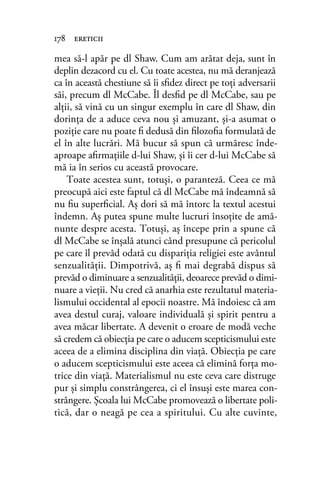 mea să-l apăr pe dl Shaw. Cum am arătat deja, sunt în
deplin dezacord cu el. Cu toate acestea, nu mă deranjează
ca în această chestiune să îi sﬁdez direct pe toţi adversarii
săi, precum dl McCabe. Îl desﬁd pe dl McCabe, sau pe
alţii, să vină cu un singur exemplu în care dl Shaw, din
dorinţa de a aduce ceva nou şi amuzant, şi-a asumat o
poziţie care nu poate ﬁ dedusă din ﬁlozoﬁa formulată de
el în alte lucrări. Mă bucur să spun că urmăresc înde-
aproape aﬁrmaţiile d-lui Shaw, şi îi cer d-lui McCabe să
mă ia în serios cu această provocare.
Toate acestea sunt, totuşi, o paranteză. Ceea ce mă
preocupă aici este faptul că dl McCabe mă îndeamnă să
nu ﬁu superﬁcial. Aş dori să mă întorc la textul acestui
îndemn. Aş putea spune multe lucruri însoţite de amă-
nunte despre acesta. Totuşi, aş începe prin a spune că
dl McCabe se înşală atunci când presupune că pericolul
pe care îl prevăd odată cu dispariţia religiei este avântul
senzualităţii. Dimpotrivă, aş ﬁ mai degrabă dispus să
prevăd o diminuare a senzualităţii, deoarece prevăd o dimi-
nuare a vieţii. Nu cred că anarhia este rezultatul materia-
lismului occidental al epocii noastre. Mă îndoiesc că am
avea destul curaj, valoare individuală şi spirit pentru a
avea măcar libertate. A devenit o eroare de modă veche
să credem că obiecţia pe care o aducem scepticismului este
aceea de a elimina disciplina din viaţă. Obiecţia pe care
o aducem scepticismului este aceea că elimină forţa mo-
trice din viaţă. Materialismul nu este ceva care distruge
pur şi simplu constrângerea, ci el însuşi este marea con-
strângere. Şcoala lui McCabe promovează o libertate poli-
tică, dar o neagă pe cea a spiritului. Cu alte cuvinte,
178 ereticii
 
