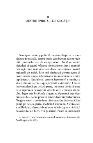 II
DESPRE SPIRITUL DE NEGAŢIE
S-au spus multe, şi pe bună dreptate, despre acea mor-
biditate monahală, despre isteria care însoţea adesea vede-
niile pustnicilor sau ale călugăriţelor. Dar să nu uităm
niciodată că această religiune vizionară este, într-o anumită
privinţă, mult mai sănătoasă decât moralitatea noastră
raţională de astăzi. Este mai sănătoasă pentru aceea că
poate medita asupra izbânzii ori a triumfului în zadarnica
luptă pentru idealul etic, ceea ce Stevenson1 a numit, cu
al său uluitor talent, „lupta pierdută a virtuţii“. O mora-
litate modernă, pe de altă parte, nu poate decât să arate
cu o siguranţă desăvârşită ororile care urmează atunci
când legea este încălcată; singura sa siguranţă este sigu-
ranţa răului. Ea nu poate să vizeze decât imperfecţiunea.
Nu găseşte nici o perfecţiune către care să se îndrepte. Călu-
gărul, pe de alta parte, meditând asupra lui Cristos sau
a lui Buddha, păstrează în mintea lui o imagine a sănătăţii
desăvârşite, un lucru viu şi aerisit. Poate că meditează
1. Robert Louis Stevenson, autorul romanului Comoara din
Insulă, apărut în 1883.
 