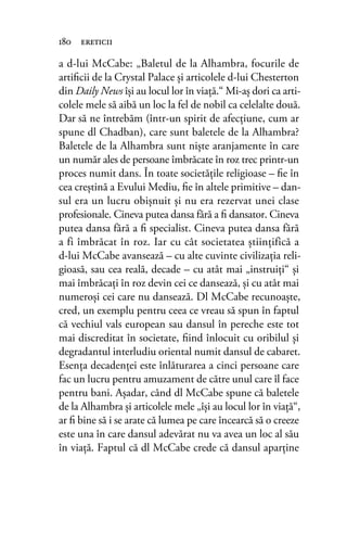 a d-lui McCabe: „Baletul de la Alhambra, focurile de
artiﬁcii de la Crystal Palace şi articolele d-lui Chesterton
din Daily News îşi au locul lor în viaţă.“ Mi-aş dori ca arti-
colele mele să aibă un loc la fel de nobil ca celelalte două.
Dar să ne întrebăm (într-un spirit de afecţiune, cum ar
spune dl Chadban), care sunt baletele de la Alhambra?
Baletele de la Alhambra sunt nişte aranjamente în care
un număr ales de persoane îmbrăcate în roz trec printr-un
proces numit dans. În toate societăţile religioase – ﬁe în
cea creştină a Evului Mediu, ﬁe în altele primitive – dan-
sul era un lucru obişnuit şi nu era rezervat unei clase
profesionale. Cineva putea dansa fără a ﬁ dansator. Cineva
putea dansa fără a ﬁ specialist. Cineva putea dansa fără
a fi îmbrăcat în roz. Iar cu cât societatea ştiinţifică a
d-lui McCabe avansează – cu alte cuvinte civilizaţia reli-
gioasă, sau cea reală, decade – cu atât mai „instruiţi“ şi
mai îmbrăcaţi în roz devin cei ce dansează, şi cu atât mai
numeroşi cei care nu dansează. Dl McCabe recunoaşte,
cred, un exemplu pentru ceea ce vreau să spun în faptul
că vechiul vals european sau dansul în pereche este tot
mai discreditat în societate, ﬁind înlocuit cu oribilul şi
degradantul interludiu oriental numit dansul de cabaret.
Esenţa decadenţei este înlăturarea a cinci persoane care
fac un lucru pentru amuzament de către unul care îl face
pentru bani. Aşadar, când dl McCabe spune că baletele
de la Alhambra şi articolele mele „îşi au locul lor în viaţă“,
ar ﬁ bine să i se arate că lumea pe care încearcă să o creeze
este una în care dansul adevărat nu va avea un loc al său
în viaţă. Faptul că dl McCabe crede că dansul aparţine
180 ereticii
 