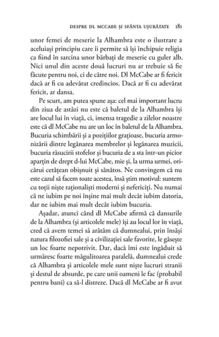 unor femei de meserie la Alhambra este o ilustrare a
aceluiaşi principiu care îi permite să îşi închipuie religia
ca ﬁind în sarcina unor bărbaţi de meserie cu guler alb.
Nici unul din aceste două lucruri nu ar trebuie să ﬁe
făcute pentru noi, ci de către noi. Dl McCabe ar ﬁ fericit
dacă ar ﬁ cu adevărat credincios. Dacă ar ﬁ cu adevărat
fericit, ar dansa.
Pe scurt, am putea spune aşa: cel mai important lucru
din ziua de astăzi nu este că baletul de la Alhambra îşi
are locul lui în viaţă, ci, imensa tragedie a zilelor noastre
este că dl McCabe nu are un loc în baletul de la Alhambra.
Bucuria schimbării şi a poziţiilor graţioase, bucuria armo-
nizării dintre legănarea membrelor şi legănarea muzicii,
bucuria răsucirii stofelor şi bucuria de a sta într-un picior
aparţin de drept d-lui McCabe, mie şi, la urma urmei, ori-
cărui cetăţean obişnuit şi sănătos. Ne convingem că nu
este cazul să facem toate acestea, însă ştim motivul: suntem
cu toţii nişte raţionalişti moderni şi nefericiţi. Nu numai
că ne iubim pe noi înşine mai mult decât iubim datoria,
dar ne iubim mai mult decât iubim bucuria.
Aşadar, atunci când dl McCabe aﬁrmă că dansurile
de la Alhambra (şi articolele mele) îşi au locul lor în viaţă,
cred că avem temei să arătăm că dumnealui, prin însăşi
natura ﬁlozoﬁei sale şi a civilizaţiei sale favorite, le găseşte
un loc foarte nepotrivit. Dar, dacă îmi este îngăduit să
urmăresc foarte măgulitoarea paralelă, dumnealui crede
că Alhambra şi articolele mele sunt nişte lucruri stranii
şi destul de absurde, pe care unii oameni le fac (probabil
pentru bani) ca să-l distreze. Dacă dl McCabe ar ﬁ avut
despre dl mccabe şi sfânta uşurătate 181
 