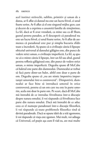 acel instinct străvechi, sublim, primitiv şi uman de a
dansa, ar ﬁ aﬂat că dansul nu este un lucru frivol, ci unul
foarte serios. Ar ﬁ aﬂat că el este singurul mijloc grav, cast
şi decent de a exprima o anumită familie de simţăminte.
La fel, dacă ar ﬁ avut vreodată, ca mine sau ca dl Shaw,
gustul pentru paradox, ar ﬁ descoperit că paradoxul nu
este un lucru frivol, ci unul foarte serios. Ar ﬁ aﬂat de ase-
menea că paradoxul este pur şi simplu bucuria sfidă-
toare a încrederii. Aş spune că o civilizaţie căreia îi lipseşte
obiceiul universal al dansului gălăgios este, din punct de
vedere strict uman, o civilizaţie imperfectă. La fel, aş spu-
ne că o minte căreia îi lipseşte, într-un fel sau altul, gustul
pentru reﬂexia gălăgioasă este, din punct de vedere strict
uman, o minte imperfectă. Degeaba spune dl McCabe
că baletul este parte din dumnealui. Dumnealui ar trebui
să facă parte dintr-un balet, altfel este doar o parte de
om. Degeaba spune că „nu are nimic împotriva impor-
tanţei umorului într-o controversă“. Dimpotrivă, dum-
nealui ar face bine să introducă umorul în orice
controversă, pentru că un om care nu este în parte umo-
rist, acela este doar în parte om. Pe scurt, dacă dl McCabe
mă întreabă de ce introduc frivolitatea într-o discuţie
despre natura omului, îi voi răspunde că frivolitatea face
parte din natura omului. Dacă mă întreabă de ce aduc
ceea ce el numeşte paradoxuri într-o discuţie ﬁlozoﬁcă,
îi voi răspunde că toate problemele ﬁlozoﬁce tind să
devină paradoxale. Dacă se opune ideii de a trăi zgomotos,
îi voi răspunde că viaţa este zgomot. Mai mult, voi adăuga
că Universul, cel puţin aşa cum îl văd eu, are mai multe
182 ereticii
 