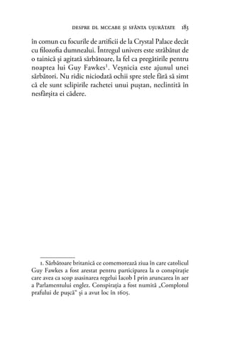 în comun cu focurile de artiﬁcii de la Crystal Palace decât
cu ﬁlozoﬁa dumnealui. Întregul univers este străbătut de
o tainică şi agitată sărbătoare, la fel ca pregătirile pentru
noaptea lui Guy Fawkes1. Veşnicia este ajunul unei
sărbători. Nu ridic niciodată ochii spre stele fără să simt
că ele sunt sclipirile rachetei unui puştan, neclintită în
nesfârşita ei cădere.
1. Sărbătoare britanică ce comemorează ziua în care catolicul
Guy Fawkes a fost arestat pentru participarea la o conspiraţie
care avea ca scop asasinarea regelui Iacob I prin aruncarea în aer
a Parlamentului englez. Conspiraţia a fost numită „Complotul
prafului de puşcă“ şi a avut loc în 1605.
despre dl mccabe şi sfânta uşurătate 183
 
