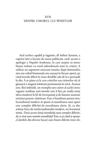 XVII
DESPRE UMORUL LUI WHISTLER
Acel scriitor capabil şi ingenios, dl Arthur Symons, a
cuprins într-o lucrare de eseuri publicată, cred, recent o
apologie a Nopţilor londoneze, în care susţine că mora-
litatea trebuie cu totul subordonată artei în critică. A
utilizat un argument oarecum straniu: după dumnealui,
arta sau cultul frumuseţii este aceeaşi în ﬁecare epocă, pe
când morala diferă în toate detaliile sale de la o perioadă
la alta. S-ar părea că le cere criticilor sau cititorilor săi să
găsească o singură trăsătură permanentă în etică. Aceasta
este, fără îndoială, un exemplu tare curios al acelei extra-
vagante tendinţe anti-morale care îi face pe mulţi esteţi
ultra-moderni la fel de înverşunaţi şi de fanatici asemeni
oricărui pustnic răsăritean. Este o banalitate pentru inte-
lectualismul modern să spună că moralitatea unei epoci
este complet diferită de moralitatea alteia. Şi, ca alte
măreţe fraze ale intelectualismului modern, nu înseamnă
nimic. Dacă aceste două moralităţi sunt complet diferite,
de ce mai sunt numite moralităţi? Este ca şi când ai spune:
„Cămilele din diverse locuri sunt foarte diferite între ele.
 
