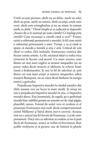 Unele au şase picioare, altele nu au deloc, unele au solzi,
altele au pene, unele au coarne, altele au aripi, unele sunt
verzi, altele sunt triunghiulare şi nu au nimic în comun
unele cu altele.“ Omul simplu şi cu judecată ar răspunde:
„Atunci de ce le numeşti pe toate cămile? Ce înţelegi prin
cămilă? Cum recunoşti o cămilă când o vezi?“ Fireşte,
există o substanţă permanentă a moralei, la fel cum există
o substanţă permanentă a artei. Totuşi, e ca şi când ai
spune că morala e morală şi arta e artă. Criticul de artă
ideal va vedea, fără îndoială, frumuseţea trainică din
ﬁecare curent artistic. La fel, eticianul ideal va vedea etica
existentă în ﬁecare cod moral. Cu toate acestea, unii
dintre cei mai mari englezi ai tuturor timpurilor nu au
putut vedea decât mizerie şi idolatrie în evlavia lumi-
noasă a brahmanului. Şi este la fel de adevărat că unii
dintre cei mai mari artişti ai tuturor timpurilor, adică
maeştrii Renaşterii, nu au văzut decât barbarie în energia
eterică a goticului.
Prejudecata împotriva moralei în rândul esteţilor din
zilele noastre este un lucru la mare modă. Şi totuşi nu
este o prejudecată împotriva moralei în sine, ci împotriva
moralei altora. Este întemeiată, de regulă, pe o preferinţă
morală bine stabilită pentru un anumit soi de viaţă păgân,
plauzibil, uman. Estetul de astăzi vrea să credem că el
preţuieşte frumuseţea mai mult decât comportamentul,
citind Mallarmé şi bând absint într-o tavernă. Aceasta
însă nu e unicul său fel favorit de frumuseţe, ci şi de com-
portament. Dacă vrea cu adevărat să credem că nu îi pasă
decât de frumuseţe, atunci ar trebui să frecventeze doar
şcolile wesleyene şi să picteze raze de lumină în pletele
despre umorul lui whistler 185
 