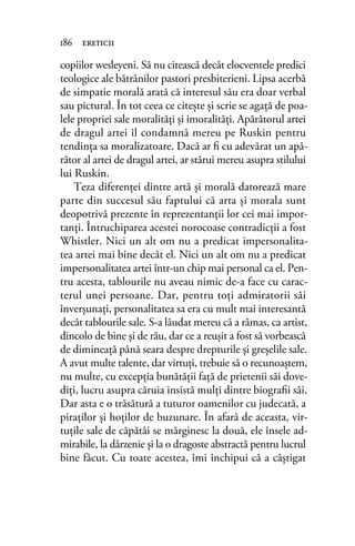 copiilor wesleyeni. Să nu citească decât elocventele predici
teologice ale bătrânilor pastori presbiterieni. Lipsa acerbă
de simpatie morală arată că interesul său era doar verbal
sau pictural. În tot ceea ce citeşte şi scrie se agaţă de poa-
lele propriei sale moralităţi şi imoralităţi. Apărătorul artei
de dragul artei îl condamnă mereu pe Ruskin pentru
tendinţa sa moralizatoare. Dacă ar ﬁ cu adevărat un apă-
rător al artei de dragul artei, ar stărui mereu asupra stilului
lui Ruskin.
Teza diferenţei dintre artă şi morală datorează mare
parte din succesul său faptului că arta şi morala sunt
deopotrivă prezente în reprezentanţii lor cei mai impor-
tanţi. Întruchiparea acestei norocoase contradicţii a fost
Whistler. Nici un alt om nu a predicat impersonalita-
tea artei mai bine decât el. Nici un alt om nu a predicat
impersonalitatea artei într-un chip mai personal ca el. Pen-
tru acesta, tablourile nu aveau nimic de-a face cu carac-
terul unei persoane. Dar, pentru toţi admiratorii săi
înverşunaţi, personalitatea sa era cu mult mai interesantă
decât tablourile sale. S-a lăudat mereu că a rămas, ca artist,
dincolo de bine şi de rău, dar ce a reuşit a fost să vorbească
de dimineaţă până seara despre drepturile şi greşelile sale.
A avut multe talente, dar virtuţi, trebuie să o recunoaştem,
nu multe, cu excepţia bunătăţii faţă de prietenii săi dove-
diţi, lucru asupra căruia insistă mulţi dintre biograﬁi săi.
Dar asta e o trăsătură a tuturor oamenilor cu judecată, a
piraţilor şi hoţilor de buzunare. În afară de aceasta, vir-
tuţile sale de căpătâi se mărginesc la două, ele însele ad-
mirabile, la dârzenie şi la o dragoste abstractă pentru lucrul
bine făcut. Cu toate acestea, îmi închipui că a câştigat
186 ereticii
 