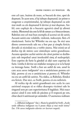 este cel care, înainte de toate, se bucură de sine, apoi de
duşmani. În acest sens, el îşi iubeşte duşmanul, iar printr-o
exagerare a creştinismului, îşi iubeşte duşmanul cu atât
mai mult cu cât duşmanul îi devine şi mai duşman. Ast-
fel, este copleşit de o bucurie agresivă când îşi aﬁrmă
mânia. Blestemul său este la fel de uman ca o binecuvântare.
Rabelais este cel mai bun exemplu al acestui soi de satiră.
Această satiră este volubilă, violentă, indecentă, fără a ﬁ
răutăcioasă. Satira lui Whistler nu era aşa. În nici una
dintre controversele sale nu a fost pur şi simplu fericit;
dovadă că niciodată nu a vorbit aiurea. Mai există un al
doilea tip de minte care zămisleşte satire grandioase.
Aceasta aparţine acelui satirist ale cărui patimi se dezlăn-
ţuie sub impulsul unui intolerabil simţ al nedreptăţii.
Este cuprins de furie la gândul că alţii sunt cuprinşi de
furie. Limba îi devine un mădular nesupus şi se ia la harţă
cu întreaga lume. Swift a fost un astfel de om, unul în
care acea saeva indignatio1 era o amărăciune pentru cei-
lalţi, pentru că era o amărăciune şi pentru el. Whistler
nu era un astfel de satirist. Nu râdea, ca Rabelais, ﬁindcă
era fericit. Dar nici, ca Swift, pentru că era nefericit.
Al treilea tip de satiră grandioasă este acela în care
satiristul reuşeşte să se ridice deasupra victimei sale în
singurul sens pe care superioritatea îl îngăduie. Mai exact
atunci când îi este milă de păcătos şi îl respectă pe om,
chiar dacă îi satirizează pe amândoi. O asemenea realizare
despre umorul lui whistler 189
1. „Sălbatică indignare“ (lat.). Aluzie la epitaful lui Swift: „Acolo
unde sălbatica indignare nu îi poate sfâșia și mai mult inima“
(lat. Ubi saeva indignatio ulterius cor lacerare nequit).
 