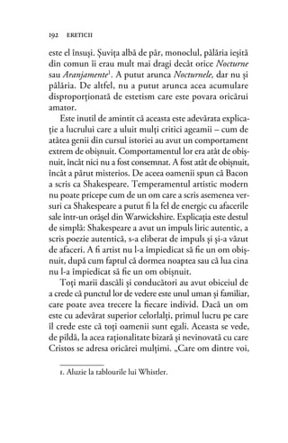 este el însuşi. Şuviţa albă de păr, monoclul, pălăria ieşită
din comun îi erau mult mai dragi decât orice Nocturne
sau Aranjamente1. A putut arunca Nocturnele, dar nu şi
pălăria. De altfel, nu a putut arunca acea acumulare
disproporţionată de estetism care este povara oricărui
amator.
Este inutil de amintit că aceasta este adevărata explica-
ţie a lucrului care a uluit mulţi critici ageamii – cum de
atâtea genii din cursul istoriei au avut un comportament
extrem de obişnuit. Comportamentul lor era atât de obiş-
nuit, încât nici nu a fost consemnat. A fost atât de obişnuit,
încât a părut misterios. De aceea oamenii spun că Bacon
a scris ca Shakespeare. Temperamentul artistic modern
nu poate pricepe cum de un om care a scris asemenea ver-
suri ca Shakespeare a putut ﬁ la fel de energic cu afacerile
sale într-un orăşel din Warwickshire. Explicaţia este destul
de simplă: Shakespeare a avut un impuls liric autentic, a
scris poezie autentică, s-a eliberat de impuls şi şi-a văzut
de afaceri. A ﬁ artist nu l-a împiedicat să ﬁe un om obiş-
nuit, după cum faptul că dormea noaptea sau că lua cina
nu l-a împiedicat să ﬁe un om obişnuit.
Toţi marii dascăli şi conducători au avut obiceiul de
a crede că punctul lor de vedere este unul uman şi familiar,
care poate avea trecere la ﬁecare individ. Dacă un om
este cu adevărat superior celorlalţi, primul lucru pe care
îl crede este că toţi oamenii sunt egali. Aceasta se vede,
de pildă, la acea raţionalitate bizară şi nevinovată cu care
Cristos se adresa oricărei mulţimi. „Care om dintre voi,
192 ereticii
1. Aluzie la tablourile lui Whistler.
 