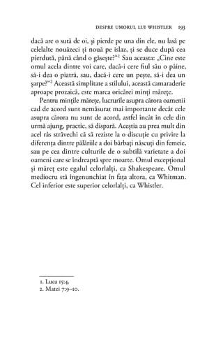 dacă are o sută de oi, şi pierde pe una din ele, nu lasă pe
celelalte nouăzeci şi nouă pe islaz, şi se duce după cea
pierdută, până când o găseşte?“1 Sau aceasta: „Cine este
omul acela dintre voi care, dacă-i cere ﬁul său o pâine,
să-i dea o piatră, sau, dacă-i cere un peşte, să-i dea un
şarpe?“2 Această simplitate a stilului, această camaraderie
aproape prozaică, este marca oricărei minţi măreţe.
Pentru minţile măreţe, lucrurile asupra cărora oamenii
cad de acord sunt nemăsurat mai importante decât cele
asupra cărora nu sunt de acord, astfel încât în cele din
urmă ajung, practic, să dispară. Aceştia au prea mult din
acel râs străvechi că să reziste la o discuţie cu privire la
diferenţa dintre pălăriile a doi bărbaţi născuţi din femeie,
sau pe cea dintre culturile de o subtilă varietate a doi
oameni care se îndreaptă spre moarte. Omul excepţional
şi măreţ este egalul celorlalţi, ca Shakespeare. Omul
mediocru stă îngenunchiat în faţa altora, ca Whitman.
Cel inferior este superior celorlalţi, ca Whistler.
1. Luca 15:4.
2. Matei 7:9–10.
despre umorul lui whistler 193
 